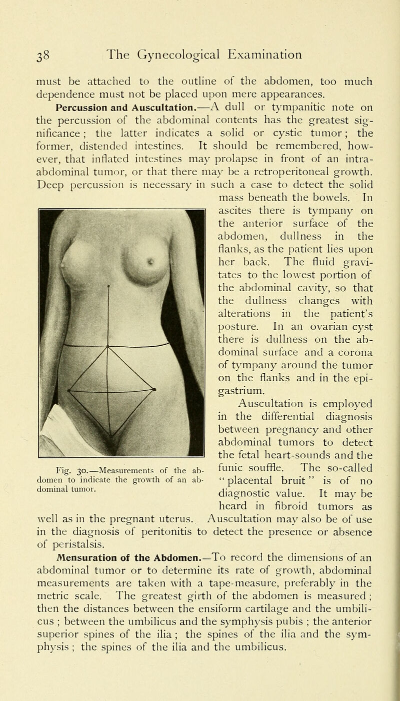 must be attached to the outline of the abdomen, too much dependence must not be placed upon mere appearances. Percussion and Auscultation.—A dull or tympanitic note on the percussion of the abdominal contents has the greatest sig- nificance ; the latter indicates a solid or cystic tumor; the former, distended intestines. It should be remembered, how- ever, that inflated intestines may prolapse in front of an intra- abdominal tumor, or that there may be a retroperitoneal growth. Deep percussion is necessary in such a case to detect the solid mass beneath the bowels. In ascites there is tympany on the anterior surface of the abdomen, dullness in the flanks, as the patient lies upon her back. The fluid gravi- tates to the lowest portion of the abdominal cavity, so that the dullness changes with alterations in the patient's posture. In an ovarian cyst there is dullness on the ab- dominal surface and a corona of tympany around the tumor on the flanks and in the epi- gastrium. Auscultation is employed in the differential diagnosis between pregnancy and other abdominal tumors to detect the fetal heart-sounds and the funic souffle. The so-called  placental bruit is of no diagnostic value. It may be heard in fibroid tumors as well as in the pregnant uterus. Auscultation may also be of use in the diagnosis of peritonitis to detect the presence or absence of peristalsis. Mensuration of the Abdomen.—To record the dimensions of an abdominal tumor or to determine its rate of growth, abdominal measurements are taken with a tape-measure, preferably in the metric scale. The greatest girth of the abdomen is measured ; then the distances between the ensiform cartilage and the umbili- cus ; between the umbilicus and the symphysis pubis ; the anterior superior spines of the ilia ; the spines of the ilia and the sym- physis ; the spines of the ilia and the umbilicus. Fig. 30.—Measurements of the ab domen to indicate the growth of an ab dominal tumor.
