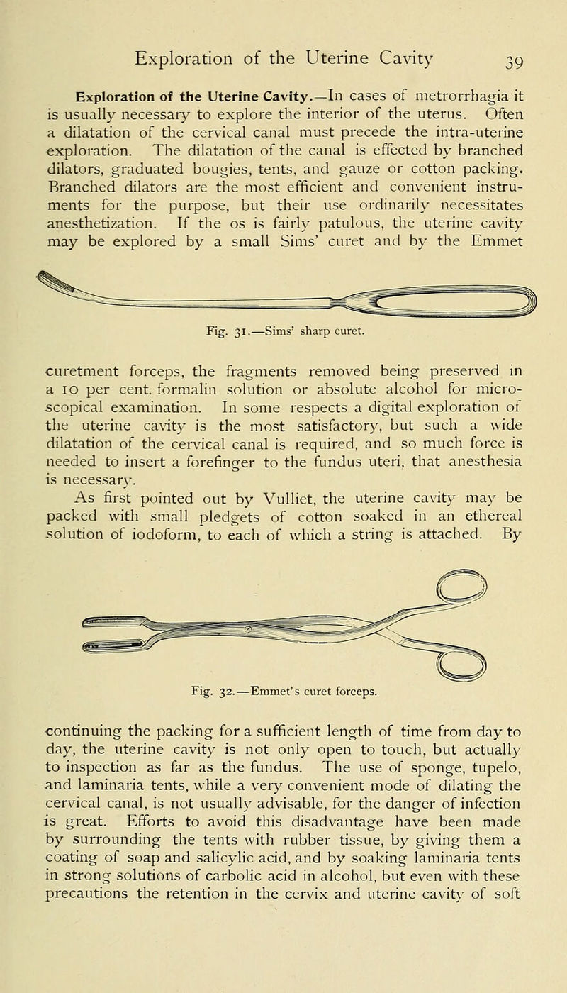 Exploration of the Uterine Cavity.—In cases of metrorrhagia it is usually necessary to explore the interior of the uterus. Often a dilatation of the cervical canal must precede the intra-uterine exploration. The dilatation of the canal is effected by branched dilators, graduated bougies, tents, and gauze or cotton packing. Branched dilators are the most efficient and convenient instru- ments for the purpose, but their use ordinarily necessitates anesthetization. If the os is fairly patulous, the uterine cavity- may be explored by a small Sims' curet and by the Emmet Fig. 31.—Sims' sharp curet. curetment forceps, the fragments removed being preserved in a 10 per cent, formalin solution or absolute alcohol for micro- scopical examination. In some respects a digital exploration of the uterine cavity is the most satisfactory, but such a wide dilatation of the cervical canal is required, and so much force is needed to insert a forefinger to the fundus uteri, that anesthesia is necessary. As first pointed out by Vulliet, the uterine cavity may be packed with small pledgets of cotton soaked in an ethereal solution of iodoform, to each of which a string is attached. By Fig. 32.—Emmet's curet forceps. continuing the packing for a sufficient length of time from day to day, the uterine cavity is not only open to touch, but actually to inspection as far as the fundus. The use of sponge, tupelo, and laminaria tents, while a very convenient mode of dilating the cervical canal, is not usually advisable, for the danger of infection is great. Efforts to avoid this disadvantage have been made by surrounding the tents with rubber tissue, by giving them a coating of soap and salicylic acid, and by soaking laminaria tents in strong solutions of carbolic acid in alcohol, but even with these precautions the retention in the cervix and uterine cavity of soft