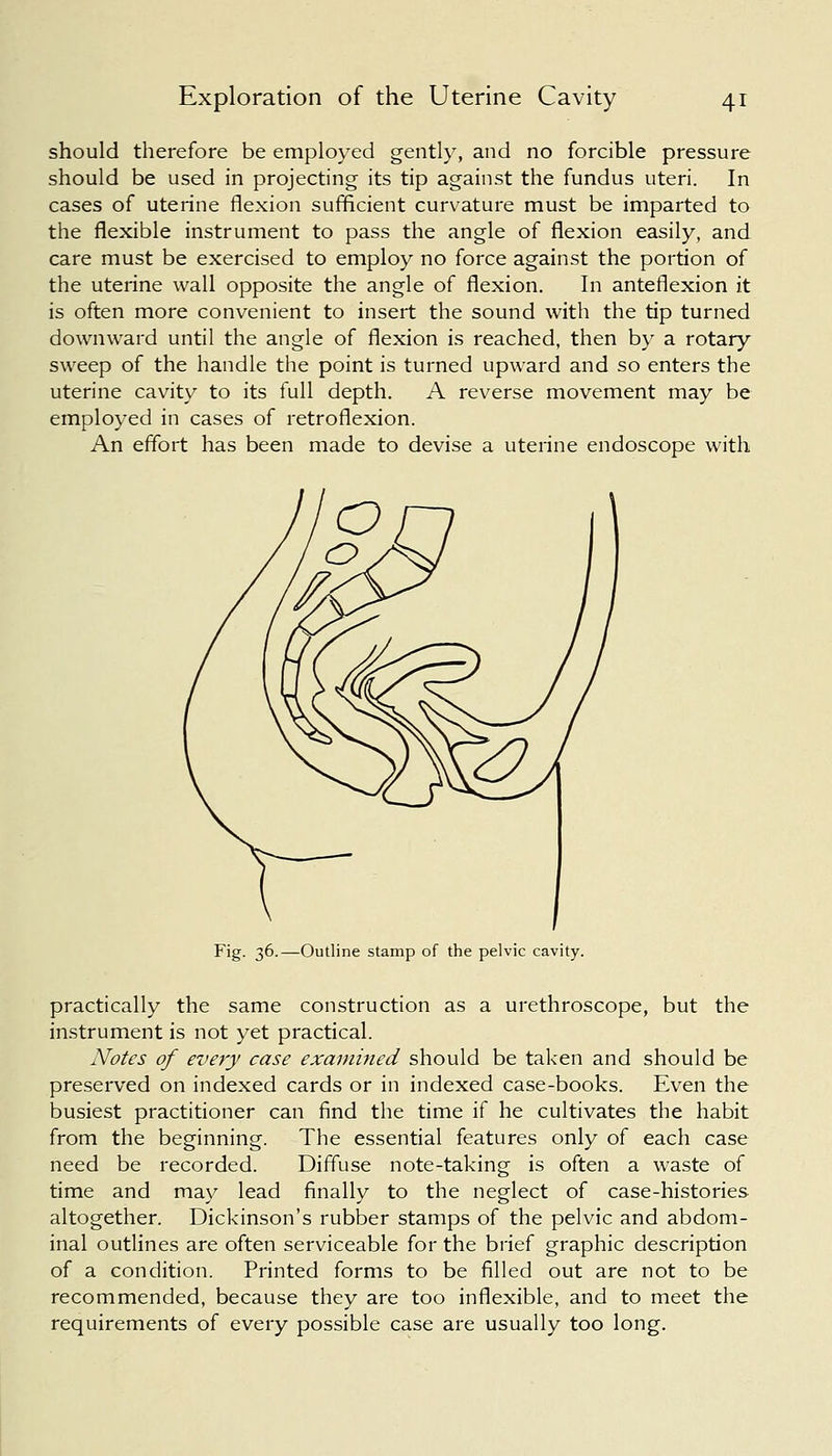 should therefore be employed gently, and no forcible pressure should be used in projecting its tip against the fundus uteri. In cases of uterine flexion sufficient curvature must be imparted to the flexible instrument to pass the angle of flexion easily, and care must be exercised to employ no force against the portion of the uterine wall opposite the angle of flexion. In anteflexion it is often more convenient to insert the sound with the tip turned downward until the angle of flexion is reached, then by a rotary sweep of the handle the point is turned upward and so enters the uterine cavity to its full depth. A reverse movement may be employed in cases of retroflexion. An effort has been made to devise a uterine endoscope with Fig. 36.—Outline stamp of the pelvic cavity. practically the same construction as a urethroscope, but the instrument is not yet practical. Notes of every case examined should be taken and should be preserved on indexed cards or in indexed case-books. Even the busiest practitioner can find the time if he cultivates the habit from the beginning. The essential features only of each case need be recorded. Diffuse note-taking is often a waste of time and may lead finally to the neglect of case-histories altogether. Dickinson's rubber stamps of the pelvic and abdom- inal outlines are often serviceable for the brief graphic description of a condition. Printed forms to be filled out are not to be recommended, because they are too inflexible, and to meet the requirements of every possible case are usually too long.