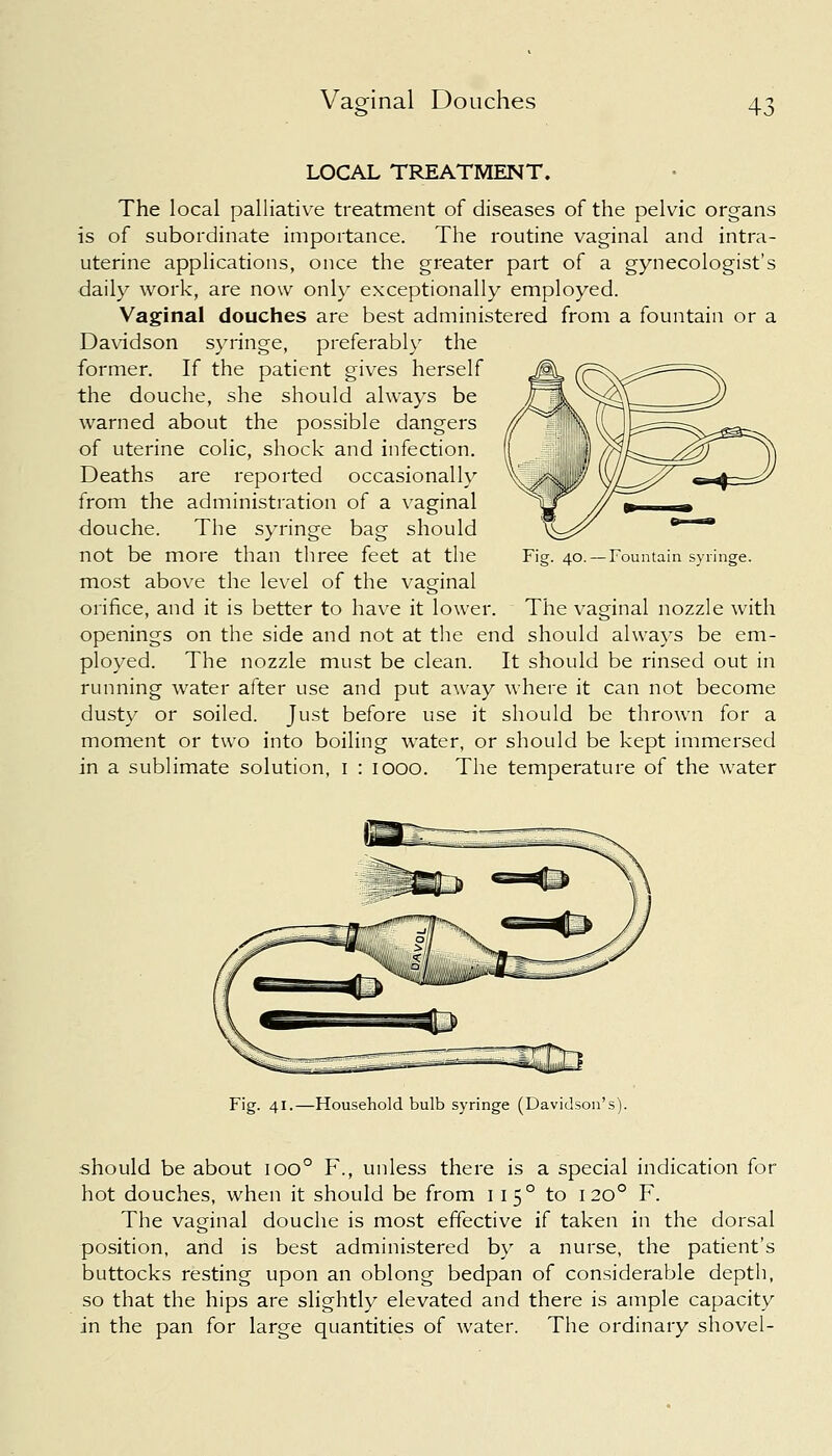 LOCAL TREATMENT. The local palliative treatment of diseases of the pelvic organs is of subordinate importance. The routine vaginal and intra- uterine applications, once the greater part of a gynecologist's daily work, are now only exceptionally employed. Vaginal douches are best administered from a fountain or a Davidson syringe, preferably the former. If the patient gives herself the douche, she should always be warned about the possible dangers of uterine colic, shock and infection. Deaths are reported occasionally from the administration of a vaginal douche. The syringe bag should not be more than three feet at the most above the level of the vaginal orifice, and it is better to have it lower. The vaginal nozzle with openings on the side and not at the end should always be em- ployed. The nozzle must be clean. It should be rinsed out in running water after use and put away where it can not become dusty or soiled. Just before use it should be thrown for a moment or two into boiling water, or should be kept immersed in a sublimate solution, I : iooo. The temperature of the water . 40. — Fountain syringe. Fig. 41.—Household bulb syringe (Davidson's). should be about ioo° F., unless there is a special indication for hot douches, when it should be from 11 5 ° to 1200 F. The vaginal douche is most effective if taken in the dorsal position, and is best administered by a nurse, the patient's buttocks resting upon an oblong bedpan of considerable depth, so that the hips are slightly elevated and there is ample capacity in the pan for large quantities of water. The ordinary shovel-