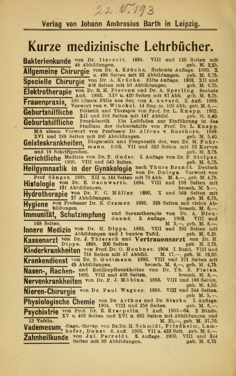 Verlag von Johann Ambrosius Barth in Leipzig. Kurze medizinische Lehrbücher. RaktpripnluinHp von Dr. Itzerott. 1894. VIII und 120 Seiten mit paKienemmnae 48 Abbildungen geb. M 325 Ailnpmpinp Phirnrnip von Dr. A. Krücke. Siebente Auflage. 1900. X miyememe unirurgie u 4% Seiten mit 32 Abbildungen# geb M 6 75 ^nPPlpllp PhirnrniP von Dr. A. Krüche. Elfte Auflage. 1902. XII und opeuene umruryie 408 geiten mit 50 Abbildungen geb M 6 75 FlptVtrnthpranip TOn Dr. R. H. Pierson und Dr. A. Sperling. Sechste cicivuuuicidfjic Aufl lg93 XIV n 420 geiten mlt 8? Abb geb M ß ?5 Fraupnnrflyis l0° ilhistr. Fälle aus der, von A. Auvard. 2. Aufl. 1899. i muciipiqAiJ, Vorwort von v. Win ekel. 14 Bog. m. 100 Abb. geb. M. 6,—. ßphlirtchilflirhp Diätetik und Therapie von Prof. Dr. L. Knapp. 1902. ueüurrenimicne in und 3l6 Seiten mit 147 Abbüd geb M> SAQ ßphlirfchilflirhp Propädeutik. Ein Leitfaden zur Einführung in das UeUUrUMIlllllUie studium der Geburtshilfe von Prof. Dr. L. Knapp. Mit einem Vorwort von Professor Dr. Alfons v. Rosthorn. 1899. XVI und 289 Seiten mit 100 Abbildungen. geb. M. 5,40. ßpicfpClVrankhpitpn Diagnostik und Prognostik der, von Dr. M. Fuhr- ueiMeburdfiKneuen, mann lm vn und 310 geiten mit 13 Kurven und 18 Schriftproben. geb. M. 5,75. ßprirhtlirhp Medizin von Dr. P. Guder. 2. Auflage von Dr. P. Stolper. utiiuitiiuie 190Q vm und 34Q geiten geb M ^75< Heilgymnastik in der Gynäkologie nachJby^ Brandt Deutsch °J } g von Dr. Dolega. Vorwort von Prof. Sänger. 1895. XII u. 144 Seiten mit 79 Abb. M. 4,—, geb. M. 4,75. HktnlnniP ▼<» Dr- E- Bannwart h. 1894. VIII und 198 Seiten mit iiioiuiuijic 181 AbbildunRen brosch. M. 5—. HvHrnthpraniP von *>*• F. C. Müller. 1890. X und 568 Seiten mit nyurumerdpie 27 Abbildungen geb M 6 75 Hvflienfi von Pr°fessor Dr. E. Gramer. 1896. 328 Seiten mit vielen Ab- a bildungen. brosch. M. 6,—. Immunität. Schutzimofuna und Serumtherapie von Dr. A. Dieu- immuiinai, ouuuu.mipiuiiij donnö 3 Auflage. 1903. Vm und 168 Seiten. M 5—, geb. M. 6,—. Innere Medizin ™2*- H- D1jPe- 1f3-frTI111 und 292 s*11 ä* - Abbildungen und 1 bunten Tafel. geb. M. 6,25. Kassenarzt von Dr- J- Thierscn und Vertrauensarzt von Dr. h. ixaoociiai i.i Dippe lg95 200 gelten geb M 3 75 Kinderkrankheiten :??*T.?tBr\?*??*VT- ^«t 5ITi?2? ____^_____^^_ 716 Seiten mit 47 Abbild. M. 17,—, geb. M. 19,50. Krankendienst von Dr* E* öattmann- i893- yin nnd 271 Seiten mit ,»___^___^__ 45 Abbildungen. brosch. M. 4,—, geb. M. 4,75. Nasen- Rachen- und Kehlkopfkrankheiten von Dr. Th. S. Fla tau. \ 1895. VIII und 430 Seiten. brosch. M. 8,—. Nervenkrankheiten von Dr* p J* Möbius- 1893- vm und lsssenen. ___„^__ geb. M. 4,50. Nieren-Chiruraie von Dr- Paul Wa8ner- 1893« vin und 244 Seiten. 5 geb. M. 5,—. Physiologische Chemie ^»^{^X^^l: £*£! PsVChiatrie von Prof- Dr- E- Kraepelin. 7 Aufl. 1903—04. 2 Bände. * XV u. 406 Seiten und XVI u. 892 Seiten mit Abbildungen und 13 Tafeln. M. 35—, geb. M. 37,70. VflHpmPPUm diagn.therap. von Dr.Dr. H. Schmidt, Friedheim, Lam- P PV ? hofer. Donat 6. Aufl. 1903. VII u. 433 Seit. geb. M. 6—. 7ahnhpilknnHp von Jul- Parreidt. 3. Auflage. 1900. VIII und 344 i.annneiiKunue g€iten mlt 80 Abbildungen. geb# M 6 75