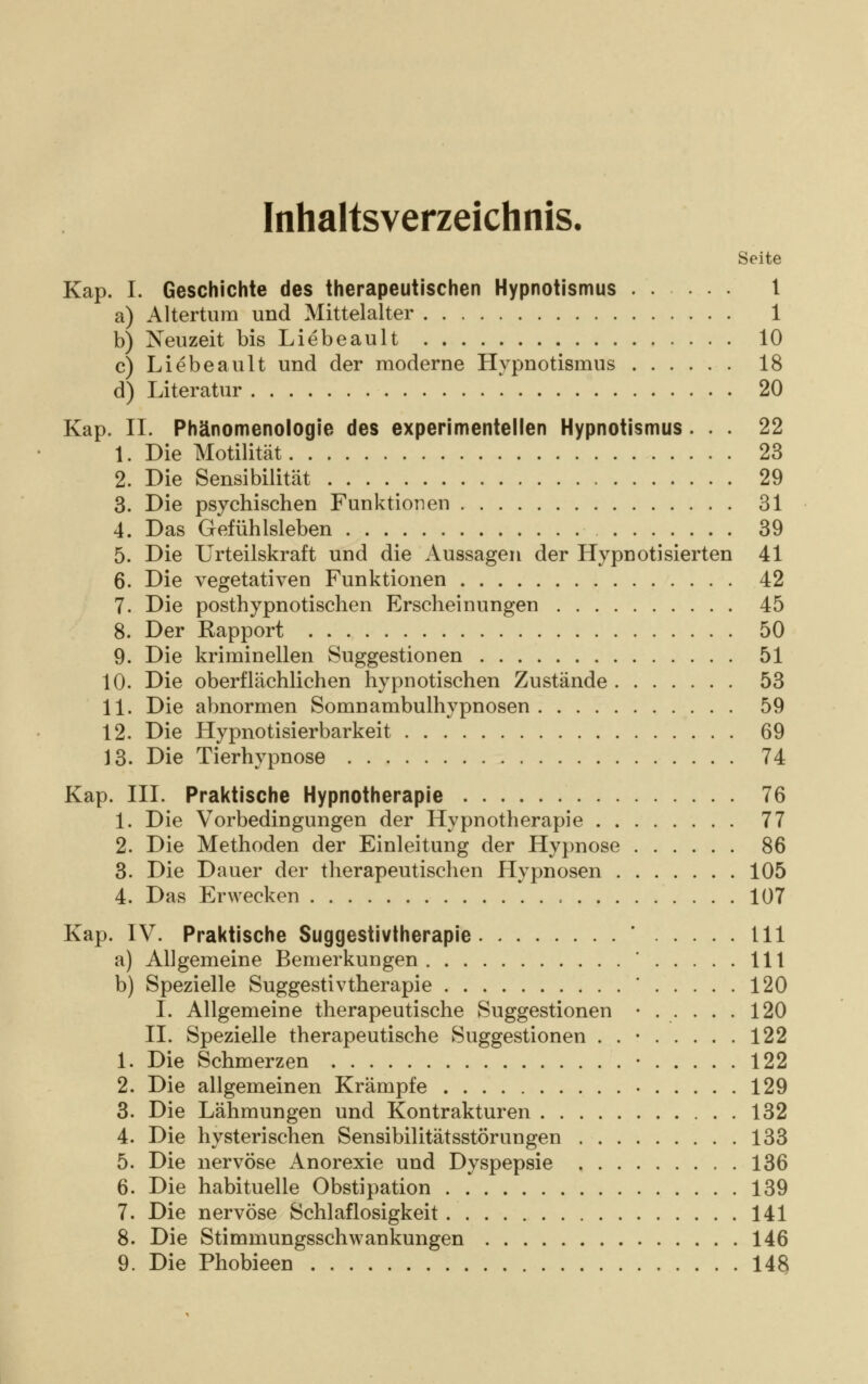 Inhaltsverzeichnis, Seite Kap. I. Geschichte des therapeutischen Hypnotismus 1 a) Altertum und Mittelalter 1 b) Neuzeit bis Liebeault 10 c) Liebeault und der moderne Hypnotismus 18 d) Literatur 20 Kap. IL Phänomenologie des experimenteilen Hypnotismus ... 22 1. Die Motilität 23 2. Die Sensibilität 29 3. Die psychischen Funktionen 31 4. Das Gefühlsleben 39 5. Die Urteilskraft und die Aussagen der Hypnotisierten 41 6. Die vegetativen Funktionen 42 7. Die posthypnotischen Erscheinungen 45 8. Der Kapport 50 9. Die kriminellen Suggestionen 51 10. Die oberflächlichen hypnotischen Zustände 53 11. Die abnormen Somnambulhypnosen 59 12. Die Hypnotisierbarkeit 69 13. Die Tierhypnose 74 Kap. III. Praktische Hypnotherapie 76 1. Die Vorbedingungen der Hypnotherapie 77 2. Die Methoden der Einleitung der Hypnose 86 3. Die Dauer der therapeutischen Hypnosen 105 4. Das Erwecken 107 Kap. IV. Praktische Suggestivtherapie 111 a) Allgemeine Bemerkungen ' 111 b) Spezielle Suggestivtherapie ' 120 I. Allgemeine therapeutische Suggestionen ...... 120 IL Spezielle therapeutische Suggestionen . . • 122 1. Die Schmerzen • 122 2. Die allgemeinen Krämpfe • 129 3. Die Lähmungen und Kontrakturen 132 4. Die hysterischen Sensibilitätsstörungen 133 5. Die nervöse Anorexie und Dyspepsie 136 6. Die habituelle Obstipation 139 7. Die nervöse Schlaflosigkeit 141 8. Die Stimmungsschwankungen 146 9. Die Phobieen 148