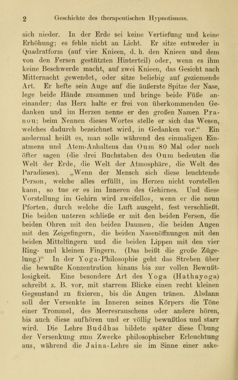 sich nieder. In der Erde sei keine Vertiefung und keine Erhöhung; es fehle nicht an Licht. Er sitze entweder in Quadratform (auf vier Knieen, d. h. den Knieen und dem von den Fersen gestützten Hinterteil) oder, wenn es ihm keine Beschwerde macht, auf zwei Knieen, das Gesicht nach Mitternacht gewendet, oder sitze beliebig auf geziemende Art. Er hefte sein Auge auf die äußerste Spitze der Nase, lege beide Hände zusammen und bringe beide Füße an- einander; das Herz halte er frei von überkommenden Ge- danken und im Herzen nenne er den großen Namen Pra- ll ou; beim Nennen dieses Wortes stelle er sich das Wesen, welches dadurch bezeichnet wird, in Gedanken vor. Ein andermal heißt es, man solle während des einmaligen Ein- atmens und Atem-Anhaltens das Oum 80 Mal oder noch öfter sagen (die drei Buchstaben des Oum bedeuten die Welt der Erde, die Welt der Atmosphäre, die Welt des Paradieses). „Wenn der Mensch sich diese leuchtende Person, welche alles erfüllt, im Herzen nicht vorstellen kann, so tue er es im Inneren des Gehirnes. Und diese Vorstellung im Gehirn wird zweifellos, wenn er die neun Pforten, durch welche die Luft ausgeht, fest verschließt. Die beiden unteren schließe er mit den beiden Fersen, die beiden Ohren mit den beiden Daumen, die beiden Augen mit den Zeigefingern, die beiden Nasenöffnungen mit den beiden Mittelfingern und die beiden Lippen mit den vier Ring- und kleinen Fingern. (Das heißt die große Züge- lung.) In der Yoga-Philosophie geht das Streben über die bewußte Konzentration hinaus bis zur vollen Bewußt- losigkeit. Eine besondere Art des Yoga (Hathayoga) schreibt z. B. vor, mit starrem Blicke einen recht kleinen Gegenstand zu fixieren, bis die Augen tränen. Alsdann soll der Versenkte im Inneren seines Körpers die Töne einer Trommel, des Meeresrauschens oder andere hören, bis auch diese aufhören und er völlig bewußtlos und starr wird. Die Lehre Buddhas bildete später diese Übung der Versenkung zum Zwecke philosophischer Erleuchtung aus, während die Jaina-Lehre sie im Sinne einer aske-