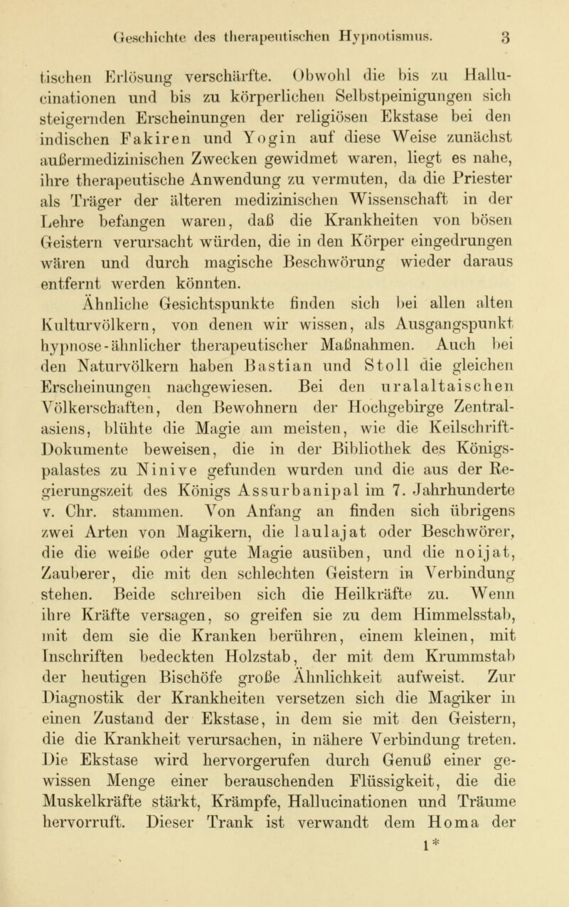 tischen Erlösung verschärfte. Obwohl die bis zu Hallu- cinationen und bis zu körperlichen Selbstpeinigungen sich steigernden Erscheinungen der religiösen Ekstase bei den indischen Fakiren und Yogin auf diese Weise zunächst außerrnedizinischen Zwecken gewidmet waren, liegt es nahe, ihre therapeutische Anwendung zu vermuten, da die Priester als Träger der älteren medizinischen Wissenschaft in der Lehre befangen waren, daß die Krankheiten von bösen Geistern verursacht würden, die in den Körper eingedrungen wären und durch magische Beschwörung wieder daraus entfernt werden könnten. Ähnliche Gesichtspunkte finden sich bei allen alten Kulturvölkern, von denen wir wissen, als Ausgangspunkt hypnose-ähnlicher therapeutischer Maßnahmen. Auch bei den Naturvölkern haben Bastian und Stoll die gleichen Erscheinungen nachgewiesen. Bei den uralaltaischen Völkerschaften, den Bewohnern der Hochgebirge Zentral- asiens, blühte die Magie am meisten, wie die Keilschrift- Dokumente beweisen, die in der Bibliothek des Königs- palastes zu Ninive gefunden wurden und die aus der Re- gierungszeit des Königs Assurbanipalim 7. Jahrhunderte v. Chr. stammen. Von Anfang an finden sich übrigens zwei Arten von Magikern, die laulajat oder Beschwörer, die die weiße oder gute Magie ausüben, und die noijat, Zauberer, die mit den schlechten Geistern in Verbindung stehen. Beide schreiben sich die Heilkräfte zu. Wenn ihre Kräfte versagen, so greifen sie zu dem Himmelsstab, mit dem sie die Kranken berühren, einem kleinen, mit Inschriften bedeckten Holzstab, der mit dem Krummstab der heutigen Bischöfe große Ähnlichkeit aufweist. Zur Diagnostik der Krankheiten versetzen sich die Magiker in einen Zustand der Ekstase, in dem sie mit den Geistern, die die Krankheit verursachen, in nähere Verbindung treten. Die Ekstase wird hervorgerufen durch Genuß einer ge- wissen Menge einer berauschenden Flüssigkeit, die die Muskelkräfte stärkt, Krämpfe, Hallucinationen und Träume hervorruft. Dieser Trank ist verwandt dem Homa der 1*