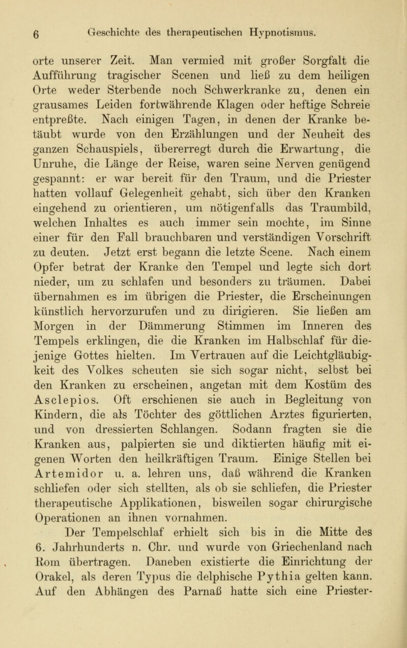 orte unserer Zeit. Man vermied mit großer Sorgfalt die Aufführung tragischer Scenen und ließ zu dem heiligen Orte weder Sterbende noch Schwerkranke zu, denen ein grausames Leiden fortwährende Klagen oder heftige Schreie entpreßte. Nach einigen Tagen, in denen der Kranke be- täubt wurde von den Erzählungen und der Neuheit des ganzen Schauspiels, übererregt durch die Erwartung, die Unruhe, die Länge der Reise, waren seine Nerven genügend gespannt: er war bereit für den Traum, und die Priester hatten vollauf Gelegenheit gehabt, sich über den Kranken eingehend zu orientieren, um nötigenfalls das Traumbild, welchen Inhaltes es auch immer sein mochte, im Sinne einer für den Fall brauchbaren und verständigen Vorschrift zu deuten. Jetzt erst begann die letzte Scene. Nach einem Opfer betrat der Kranke den Tempel und legte sich dort nieder, um zu schlafen und besonders zu träumen. Dabei übernahmen es im übrigen die Priester, die Erscheinungen künstlich hervorzurufen und zu dirigieren. Sie ließen am Morgen in der Dämmerung Stimmen im Inneren des Tempels erklingen, die die Kranken im Halbschlaf für die- jenige Gottes hielten. Im Vertrauen auf die Leichtgläubig- keit des Volkes scheuten sie sich sogar nicht, selbst bei den Kranken zu erscheinen, angetan mit dem Kostüm des Asclepios. Oft erschienen sie auch in Begleitung von Kindern, die als Töchter des göttlichen Arztes figurierten, und von dressierten Schlangen. Sodann fragten sie die Kranken aus, palpierten sie und diktierten häufig mit ei- genen Worten den heilkräftigen Traum. Einige Stellen bei Artemidor u. a. lehren uns, daß während die Kranken schliefen oder sich stellten, als ob sie schliefen, die Priester therapeutische Applikationen, bisweilen sogar chirurgische Operationen an ihnen vornahmen. Der Tempelschlaf erhielt sich bis in die Mitte des 6. Jahrhunderts n. Chr. und wurde von Griechenland nach Rom übertragen. Daneben existierte die Einrichtung der Orakel, als deren Typus die delphische Pythia gelten kann. Auf den Abhängen des Parnaß hatte sich eine Priester-