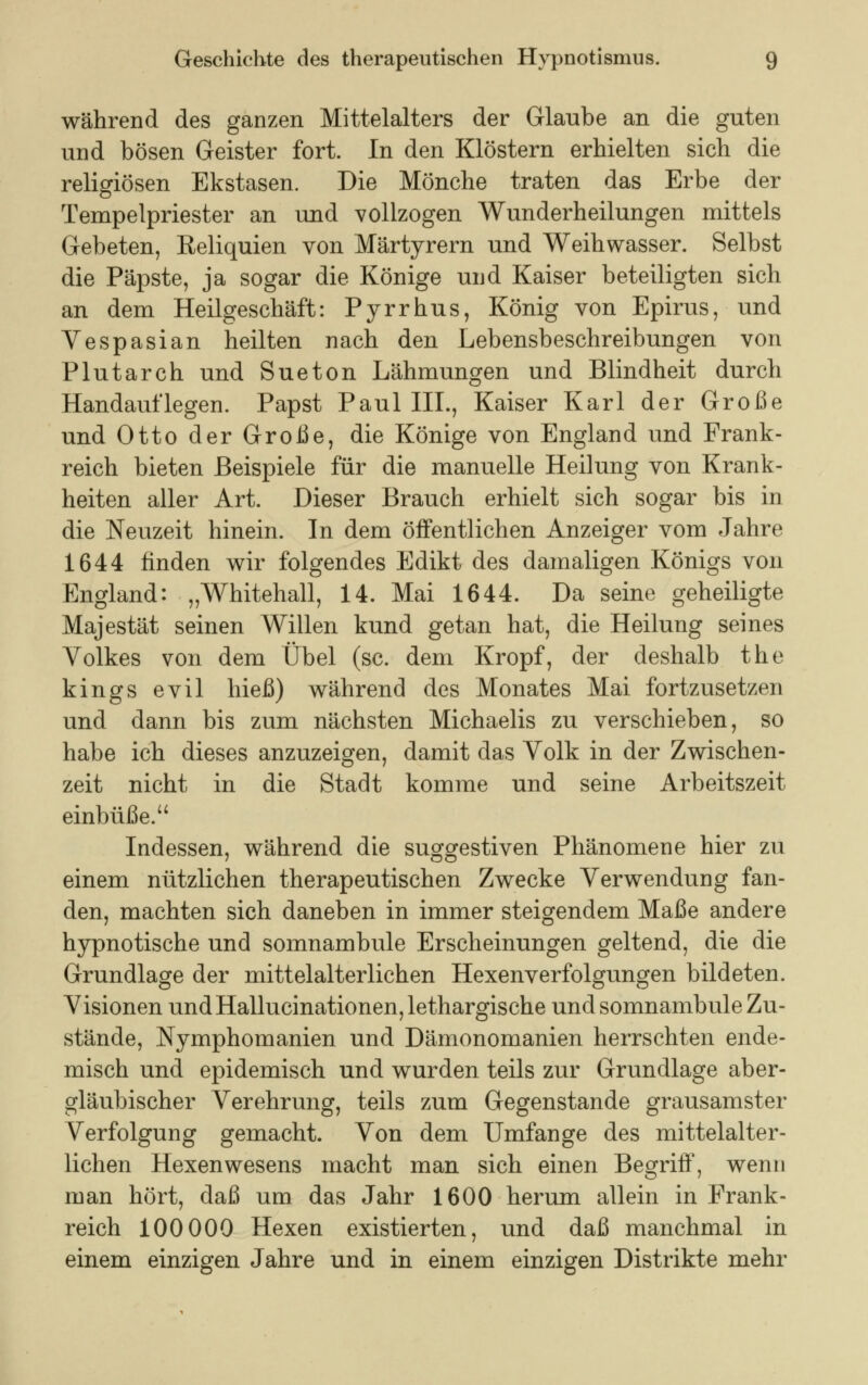 während des ganzen Mittelalters der Glaube an die guten und bösen Geister fort. In den Klöstern erhielten sich die religiösen Ekstasen. Die Mönche traten das Erbe der Tempelpriester an und vollzogen Wunderheilungen mittels Gebeten, Eeliquien von Märtyrern und Weihwasser. Selbst die Päpste, ja sogar die Könige und Kaiser beteiligten sich an dem Heilgeschäft: Pyrrhus, König von Epirus, und Vespasian heilten nach den Lebensbeschreibungen von Plutarch und Sueton Lähmungen und Blindheit durch Handauflegen. Papst Paul III., Kaiser Karl der Große und Otto der Große, die Könige von England und Frank- reich bieten Beispiele für die manuelle Heilung von Krank- heiten aller Art. Dieser Brauch erhielt sich sogar bis in die Neuzeit hinein. In dem öffentlichen Anzeiger vom Jahre 1644 finden wir folgendes Edikt des damaligen Königs von England: „Whitehall, 14. Mai 1644. Da seine geheiligte Majestät seinen Willen kund getan hat, die Heilung seines Volkes von dem Übel (sc. dem Kropf, der deshalb the kings evil hieß) während des Monates Mai fortzusetzen und dann bis zum nächsten Michaelis zu verschieben, so habe ich dieses anzuzeigen, damit das Volk in der Zwischen- zeit nicht in die Stadt komme und seine Arbeitszeit einbüße. Indessen, während die suggestiven Phänomene hier zu einem nützlichen therapeutischen Zwecke Verwendung fan- den, machten sich daneben in immer steigendem Maße andere hypnotische und somnambule Erscheinungen geltend, die die Grundlage der mittelalterlichen Hexenverfolgungen bildeten. Visionen und Hallucinationen, lethargische und somnambule Zu- stände, Nymphomanien und Dämonomanien herrschten ende- misch und epidemisch und wurden teils zur Grundlage aber- gläubischer Verehrung, teils zum Gegenstande grausamster Verfolgung gemacht. Von dem Umfange des mittelalter- lichen Hexenwesens macht man sich einen Begriff, wenn man hört, daß um das Jahr 1600 herum allein in Frank- reich 100000 Hexen existierten, und daß manchmal in einem einzigen Jahre und in einem einzigen Distrikte mehr