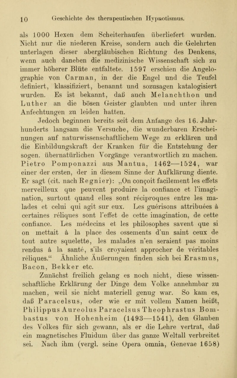 als 1000 Hexen dem Scheiterhaufen überliefert wurden. Nicht nur die niederen Kreise, sondern auch die Gelehrten unterlagen dieser abergläubischen Richtung des Denkens, wenn auch daneben die medizinische Wissenschaft sich zu immer höherer Blüte entfaltete. 1597 erschien die Angelo- graphie von C arm an, in der die Engel und die Teufel definiert, klassifiziert, benannt und sozusagen katalogisiert wurden. Es ist bekannt, daß auch Melanchthon und Luther an die bösen Geister glaubten und unter ihren Anfechtungen zu leiden hatten. Jedoch beginnen bereits seit dem Anfange des 16. Jahr- hunderts langsam die Versuche, die wunderbaren Erschei- nungen auf naturwissenschaftlichem Wege zu erklären und die Einbildungskraft der Kranken für die Entstehung der sogen, übernatürlichen Vorgänge verantwortlich zu machen. Pietro Pomponazzi aus Mantua, 1462—1524, war einer der ersten, der in diesem Sinne der Aufklärung diente. Er sagt (cit. nach Regnier): ,,On concoit facilement les effets merveilleux que peuvent produire la confiance et l'imagi- nation, surtout quand elles sont reciproques entre les ma- lades et celui qui agit sur eux. Les guerisons attribuees ä certaines reliques sont reffet de cette imagination, de cette confiance. Les medecins et les philosophes savent que si on mettait ä la place des ossements d'un saint ceux de tout autre squelette, les malades n'en seraient pas moins rendus ä la sante, s'ils croyaient approcher de veritables reliques. Ähnliche Äußerungen finden sich bei Erasmus, Bacon, Bekker etc. Zunächst freilich gelang es noch nicht, diese wissen- schaftliche Erklärung der Dinge dem Volke annehmbar zu machen, weil sie nicht materiell genug war. So kam es, daß Paracelsus, oder wie er mit vollem Namen heißt, Philippus Aureolus Paracelsus Theophrastus Bom- bastus von Hohenheim (1493—1541), den Glauben des Volkes für sich gewann, als er die Lehre vertrat, daß ein magnetisches Fluidum über das ganze Weltall verbreitet sei. Nach ihm (vergl. seine Opera omnia, Genevae 1658)