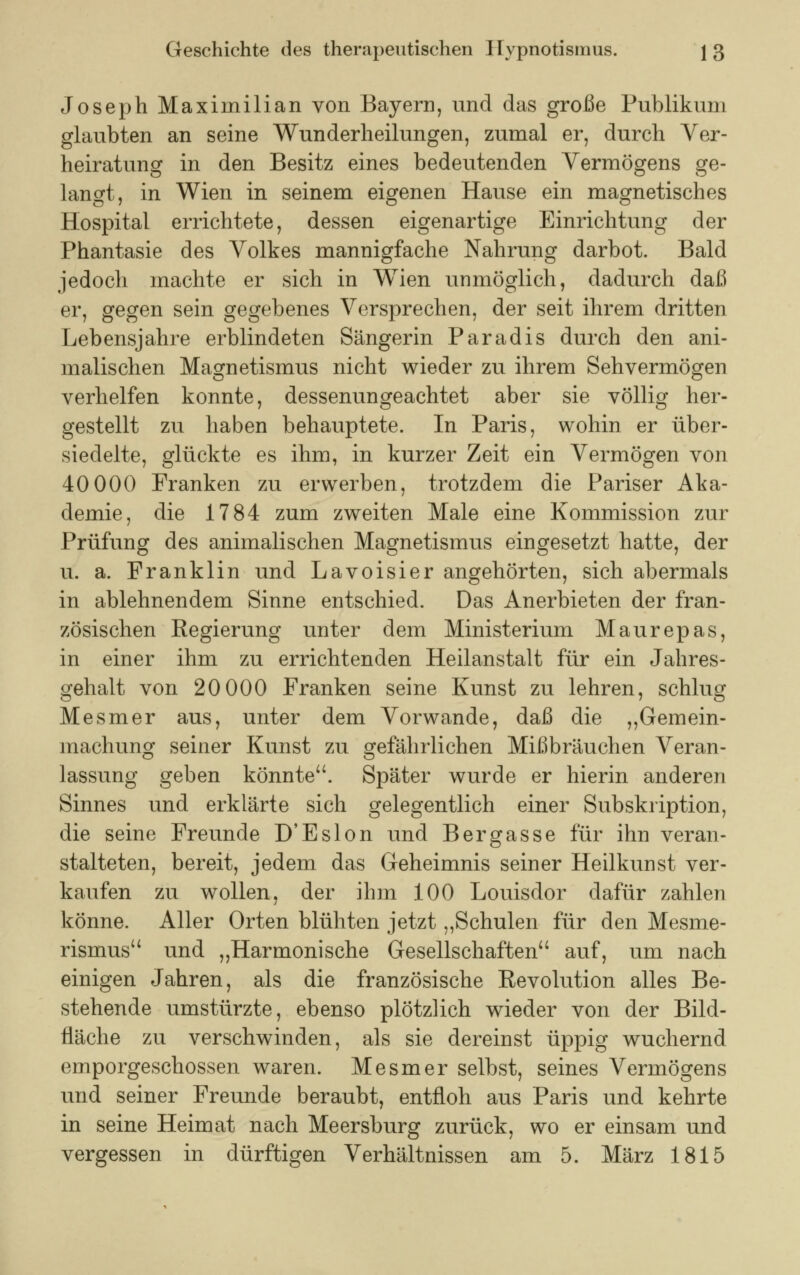 Joseph Maximilian von Bayern, und das große Publikum glaubten an seine Wunderheilungen, zumal er, durch Ver- heiratung in den Besitz eines bedeutenden Vermögens ge- langt, in Wien in seinem eigenen Hause ein magnetisches Hospital errichtete, dessen eigenartige Einrichtung der Phantasie des Volkes mannigfache Nahrung darbot. Bald jedoch machte er sich in Wien unmöglich, dadurch daß er, gegen sein gegebenes Versprechen, der seit ihrem dritten Lebensjahre erblindeten Sängerin Paradis durch den ani- malischen Magnetismus nicht wieder zu ihrem Sehvermögen verhelfen konnte, dessenungeachtet aber sie völlig her- gestellt zu haben behauptete. In Paris, wohin er über- siedelte, glückte es ihm, in kurzer Zeit ein Vermögen von 40 000 Franken zu erwerben, trotzdem die Pariser Aka- demie, die 1784 zum zweiten Male eine Kommission zur Prüfung des animalischen Magnetismus eingesetzt hatte, der u. a. Franklin und Lavoisier angehörten, sich abermals in ablehnendem Sinne entschied. Das Anerbieten der fran- zösischen Regierung unter dem Ministerium Maurepas, in einer ihm zu errichtenden Heilanstalt für ein Jahres- gehalt von 20 000 Franken seine Kunst zu lehren, schlug Mesmer aus, unter dem Vorwande, daß die „Gemein- machung seiner Kunst zu gefährlichen Mißbräuchen Veran- lassung geben könnte. Später wurde er hierin anderen Sinnes und erklärte sich gelegentlich einer Subskription, die seine Freunde D'Eslon und Bergasse für ihn veran- stalteten, bereit, jedem das Geheimnis seiner Heilkunst ver- kaufen zu wollen, der ihm 100 Louisdor dafür zahlen könne. Aller Orten blühten jetzt „Schulen für den Mesme- rismus und „Harmonische Gesellschaften auf, um nach einigen Jahren, als die französische Revolution alles Be- stehende umstürzte, ebenso plötzlich wieder von der Bild- fläche zu verschwinden, als sie dereinst üppig wuchernd emporgeschossen waren. Mesmer selbst, seines Vermögens und seiner Freunde beraubt, entfloh aus Paris und kehrte in seine Heimat nach Meersburg zurück, wo er einsam und vergessen in dürftigen Verhältnissen am 5. März 1815