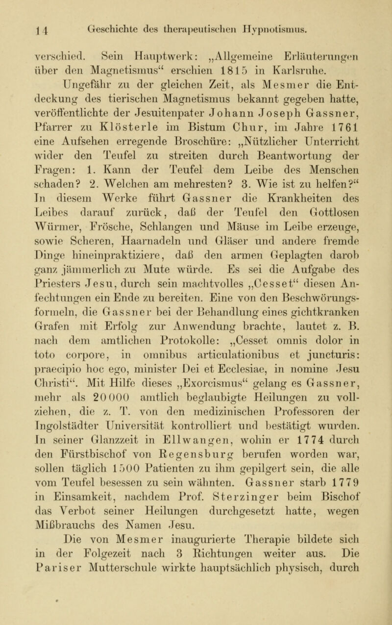 verschied. Sein Hauptwerk: „Allgemeine Erläuterungen über den Magnetismus erschien 1815 in Karlsruhe. Ungefähr zu der gleichen Zeit, als Mesmer die Ent- deckung des tierischen Magnetismus bekannt gegeben hatte, veröffentlichte der Jesuitenpater Johann Joseph Gassner, Pfarrer zu Klösterle im Bistum Chur, im Jahre 1761 eine Aufsehen erregende Broschüre: „Nützlicher Unterricht wider den Teufel zu streiten durch Beantwortung der Fragen: 1. Kann der Teufel dem Leibe des Menschen schaden? 2. Welchen am mehresten? 3. Wie ist zu helfen? Tu diesem Werke führt Gassner die Krankheiten des Leibes darauf zurück, daü der Teufel den Gottlosen Würmer, Frösche, Schlangen und Mäuse im Leibe erzeuge, sowie Scheren, Haarnadeln und Gläser und andere fremde Dinge hineinpraktiziere, daß den armen Geplagten darob ganz jämmerlich zu Mute würde. Es sei die Aufgabe des Priesters Jesu, durch sein machtvolles „Cesset diesen An- fechtungen ein Ende zu bereiten. Eine von den Beschwörungs- formeln, die Gassner bei der Behandlung eines gichtkranken Grafen mit Erfolg zur Anwendung brachte, lautet z. B. nach dem amtlichen Protokolle: „Cesset omnis dolor in toto corpore, in omnibus articulationibus et juncturis: praecipio hoc ego, minister Dei et Ecclesiae, in nomine Jesu Christi. Mit Hilfe dieses „Exorcismus gelang es Gassner, mehr als 20 000 amtlich beglaubigte Heilungen zu voll- ziehen, die z. T. von den medizinischen Professoren der Tngolstädter Universität kontrolliert und bestätigt wurden. In seiner Glanzzeit in Ellwangen, wohin er 17 74 durch den Fürstbischof von Regensburg berufen worden war, sollen täglich 1500 Patienten zu ihm gepilgert sein, die alle vom Teufel besessen zu sein wähnten. Gassner starb 1779 in Einsamkeit, nachdem Prof. Sterzinger beim Bischof das Verbot seiner Heilungen durchgesetzt hatte, wegen Mißbrauchs des Namen Jesu. Die von Mesmer inaugurierte Therapie bildete sich in der Folgezeit nach 3 Richtungen weiter aus. Die Pariser Mutterschule wirkte hauptsächlich physisch, durch