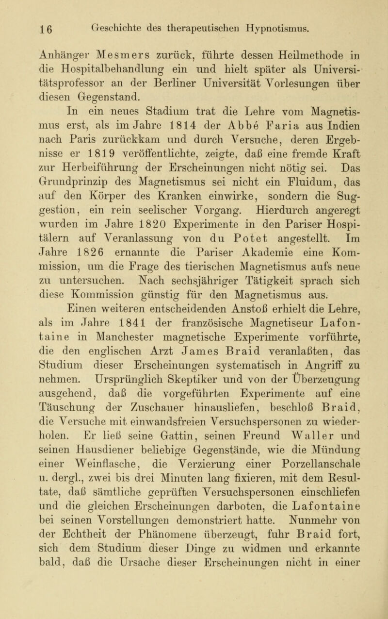 Anhänger Mesmers zurück, führte dessen Heilmethode in die Hospitalbehandlung ein und hielt später als Universi- tätsprofessor an der Berliner Universität Vorlesungen über diesen Gegenstand. In ein neues Stadium trat die Lehre vom Magnetis- mus erst, als im Jahre 1814 der Abbe Faria aus Indien nach Paris zurückkam und durch Versuche, deren Ergeb- nisse er 1819 veröffentlichte, zeigte, daß eine fremde Kraft zur Herbeiführung der Erscheinungen nicht nötig sei. Das Grundprinzip des Magnetismus sei nicht ein Fluidum, das auf den Körper des Kranken einwirke, sondern die Sug- gestion, ein rein seelischer Vorgang. Hierdurch angeregt wurden im Jahre 1820 Experimente in den Pariser Hospi- tälern auf Veranlassung von du Potet angestellt. Im Jahre 1826 ernannte die Pariser Akademie eine Kom- mission, um die Frage des tierischen Magnetismus aufs neue zu untersuchen. Nach sechsjähriger Tätigkeit sprach sich diese Kommission günstig für den Magnetismus aus. Einen weiteren entscheidenden Anstoß erhielt die Lehre, als im Jahre 1841 der französische Magnetiseur Lafon- taine in Manchester magnetische Experimente vorführte, die den englischen Arzt James Braid veranlaßten, das Studium dieser Erscheinungen systematisch in Angriff zu nehmen. Ursprünglich Skeptiker und von der Überzeugung ausgehend, daß die vorgeführten Experimente auf eine Täuschung der Zuschauer hinausliefen, beschloß Braid, die Versuche mit einwandsfreien Versuchspersonen zu wieder- holen. Er ließ seine Gattin, seinen Freund Waller und seinen Hausdiener beliebige Gegenstände, wie die Mündung einer Weinflasche, die Verzierung einer Porzellanschale u. dergl., zwei bis drei Minuten lang fixieren, mit dem Resul- tate, daß sämtliche geprüften Versuchspersonen einschliefen und die gleichen Erscheinungen darboten, die Lafontaine bei seinen Vorstellungen demonstriert hatte. Nunmehr von der Echtheit der Phänomene überzeugt, fuhr Braid fort, sich dem Studium dieser Dinge zu widmen und erkannte bald, daß die Ursache dieser Erscheinungen nicht in einer