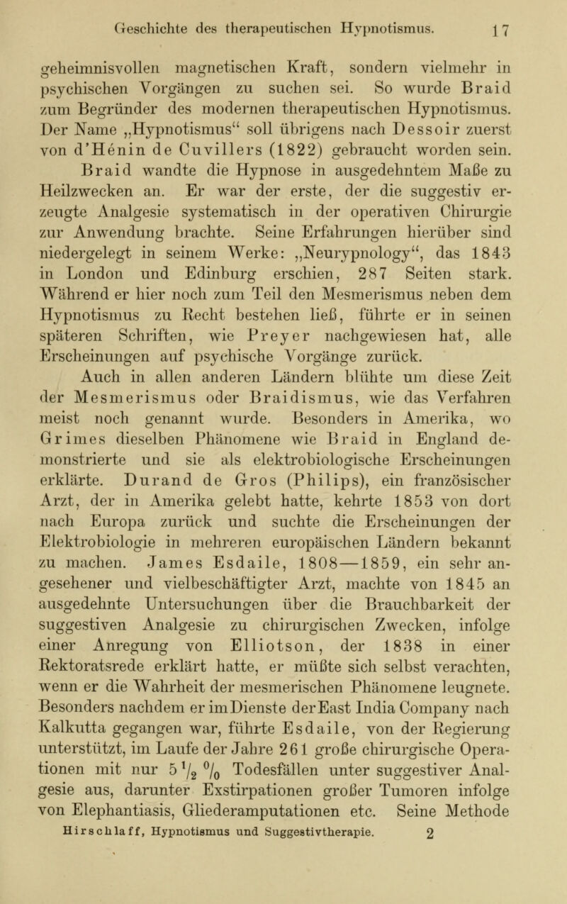 geheimnisvollen magnetischen Kraft, sondern vielmehr in psychischen Vorgängen zu suchen sei. So wurde Braid zum Begründer des modernen therapeutischen Hypnotismus. Der Name „Hypnotismus soll übrigens nach Dessoir zuerst von d'Henin de Cuvillers (1822) gebraucht worden sein. Braid wandte die Hypnose in ausgedehntem Maße zu Heilzwecken an. Er war der erste, der die suggestiv er- zeugte Analgesie systematisch in der operativen Chirurgie zur Anwendung brachte. Seine Erfahrungen hierüber sind niedergelegt in seinem Werke: „Neurypnology, das 1843 in London und Edinburg erschien, 287 Seiten stark. Während er hier noch zum Teil den Mesmerismus neben dem Hypnotismus zu Recht bestehen ließ, führte er in seinen späteren Schriften, wie Preyer nachgewiesen hat, alle Erscheinungen auf psychische Vorgänge zurück. Auch in allen anderen Ländern blühte um diese Zeit der Mesmerismus oder Braidismus, wie das Verfahren meist noch genannt wurde. Besonders in Amerika, wo Grimes dieselben Phänomene wie Braid in England de- monstrierte und sie als elektrobiologische Erscheinungen erklärte. Durand de Gros (Philips), ein französischer Arzt, der in Amerika gelebt hatte, kehrte 1853 von dort nach Europa zurück und suchte die Erscheinungen der Elektrobiologie in mehreren europäischen Ländern bekannt zu machen. James Esdaile, 1808 —1859, ein sehr an- gesehener und vielbeschäftigter Arzt, machte von 1845 an ausgedehnte Untersuchungen über die Brauchbarkeit der suggestiven Analgesie zu chirurgischen Zwecken, infolge einer Anregung von Elliotson, der 1838 in einer Rektoratsrede erklärt hatte, er müßte sich selbst verachten, wenn er die Wahrheit der mesmerischen Phänomene leugnete. Besonders nachdem er im Dienste derEast India Company nach Kalkutta gegangen war, führte Esdaile, von der Regierung unterstützt, im Laufe der Jahre 261 große chirurgische Opera- tionen mit nur 5 l/2 °/o Todesfällen unter suggestiver Anal- gesie aus, darunter Exstirpationen großer Tumoren infolge von Elephantiasis, Gliederamputationen etc. Seine Methode Hirschlaff, Hypnotismus und Suggestivtherapie. 2