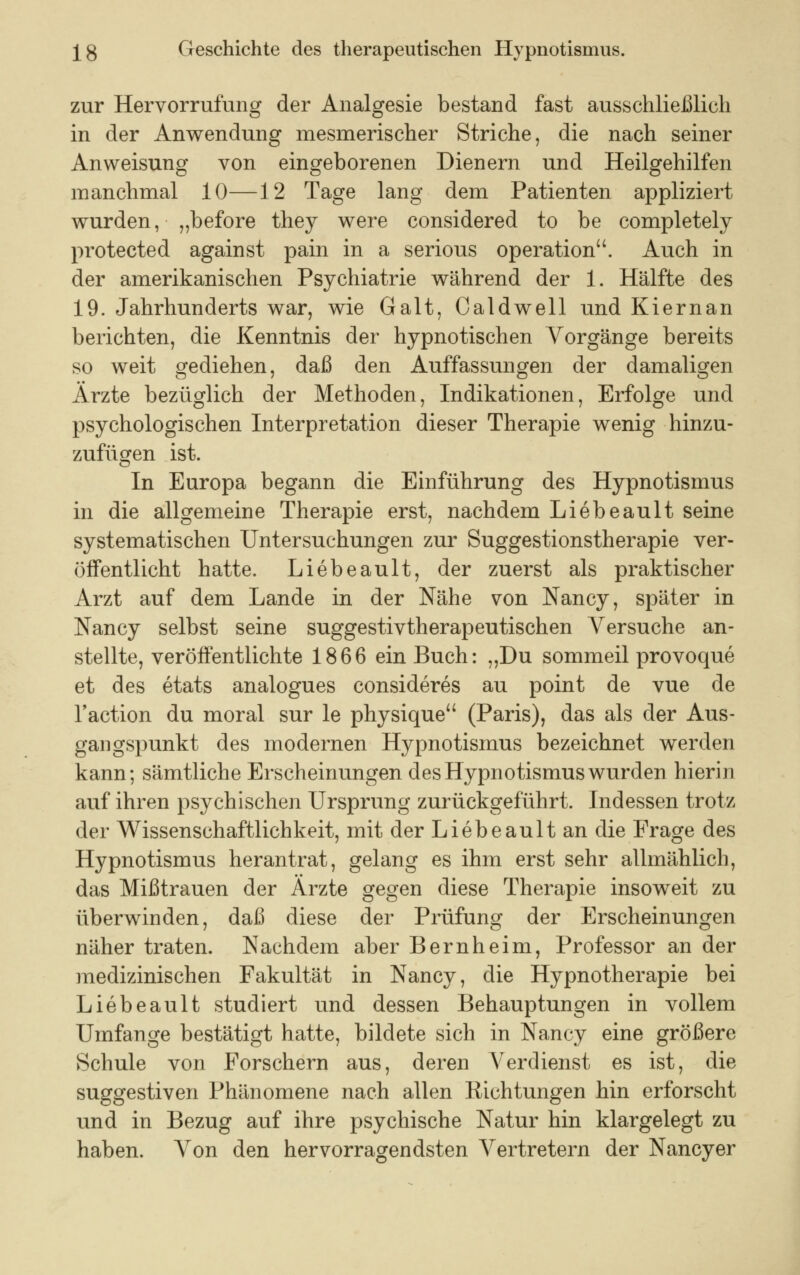 zur Hervorrufung der Analgesie bestand fast ausschließlich in der Anwendung mesmerischer Striche, die nach seiner Anweisung von eingeborenen Dienern und Heilgehilfen manchmal 10—12 Tage lang dem Patienten appliziert wurden, „before they were considered to be completely protected against pain in a serious Operation. Auch in der amerikanischen Psychiatrie während der 1. Hälfte des 19. Jahrhunderts war, wie Galt, Caldwell und Kiernan berichten, die Kenntnis der hypnotischen Vorgänge bereits so weit gediehen, daß den Auffassungen der damaligen Ärzte bezüglich der Methoden, Indikationen, Erfolge und psychologischen Interpretation dieser Therapie wenig hinzu- zufügen ist. In Europa begann die Einführung des Hypnotismus in die allgemeine Therapie erst, nachdem Liebeault seine systematischen Untersuchungen zur Suggestionstherapie ver- öffentlicht hatte. Liebeault, der zuerst als praktischer Arzt auf dem Lande in der Nähe von Nancy, später in Nancy selbst seine suggestivtherapeutischen Versuche an- stellte, veröffentlichte 1866 ein Buch: ,,Du sommeil provoque et des etats analogues consideres au point de vue de l'action du moral sur le physique (Paris), das als der Aus- gangspunkt des modernen Hypnotismus bezeichnet werden kann; sämtliche Erscheinungen des Hypnotismus wurden hierin auf ihren psychischen Ursprung zurückgeführt. Indessen trotz der Wissenschaftlichkeit, mit der Liebeault an die Frage des Hypnotismus herantrat, gelang es ihm erst sehr allmählich, das Mißtrauen der Ärzte gegen diese Therapie insoweit zu überwinden, daß diese der Prüfung der Erscheinungen näher traten. Nachdem aber Bernheim, Professor an der medizinischen Fakultät in Nancy, die Hypnotherapie bei Liebeault studiert und dessen Behauptungen in vollem Umfange bestätigt hatte, bildete sich in Nancy eine größere Schule von Forschern aus, deren Verdienst es ist, die suggestiven Phänomene nach allen Richtungen hin erforscht und in Bezug auf ihre psychische Natur hin klargelegt zu haben. Von den hervorragendsten Vertretern der Nancyer