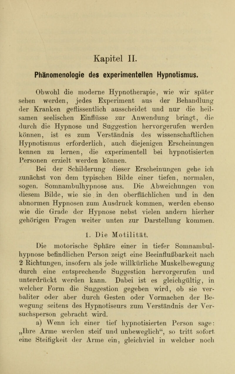 Kapitel IL Phänomenologie des experimentellen Hypnotismus. Obwohl die moderne Hypnotherapie, wie wir später sehen werden, jedes Experiment aus der Behandlung der Kranken geflissentlich ausscheidet und nur die heil- samen seelischen Einflüsse zur Anwendung bringt, die durch die Hypnose und Suggestion hervorgerufen werden können, ist es zum Verständnis des wissenschaftlichen Hypnotismus erforderlich, auch diejenigen Erscheinungen kennen zu lernen, die experimentell bei hypnotisierten Personen erzielt werden können. Bei der Schilderung dieser Erscheinungen gehe ich zunächst von dem typischen Bilde einer tiefen, normalen, sogen. Somnambulhypnose aus. Die Abweichungen von diesem Bilde, wie sie in den oberflächlichen und in den abnormen Hypnosen zum Ausdruck kommen, werden ebenso wie die Grade der Hypnose nebst vielen andern hierher gehörigen Fragen weiter unten zur Darstellung kommen. 1. Die Motilität. Die motorische Sphäre einer in tiefer Somnambul- hypnose befindlichen Person zeigt eine Beeinflußbarkeit nach 2 Richtungen, insofern als jede willkürliche Muskelbewegung durch eine entsprechende Suggestion hervorgerufen und unterdrückt werden kann. Dabei ist es gleichgültig* in O ö o 7 welcher Form die Suggestion gegeben wird, ob sie ver- bauter oder aber durch Gesten oder Vormachen der Be- wegung seitens des Hypnotiseurs zum Verständnis der Ver- suchsperson gebracht wird. a) Wenn ich einer tief hypnotisierten Person sage: „Ihre Arme werden steif und unbeweglich, so tritt sofort eine Steifigkeit der Arme ein, gleichviel in welcher noch