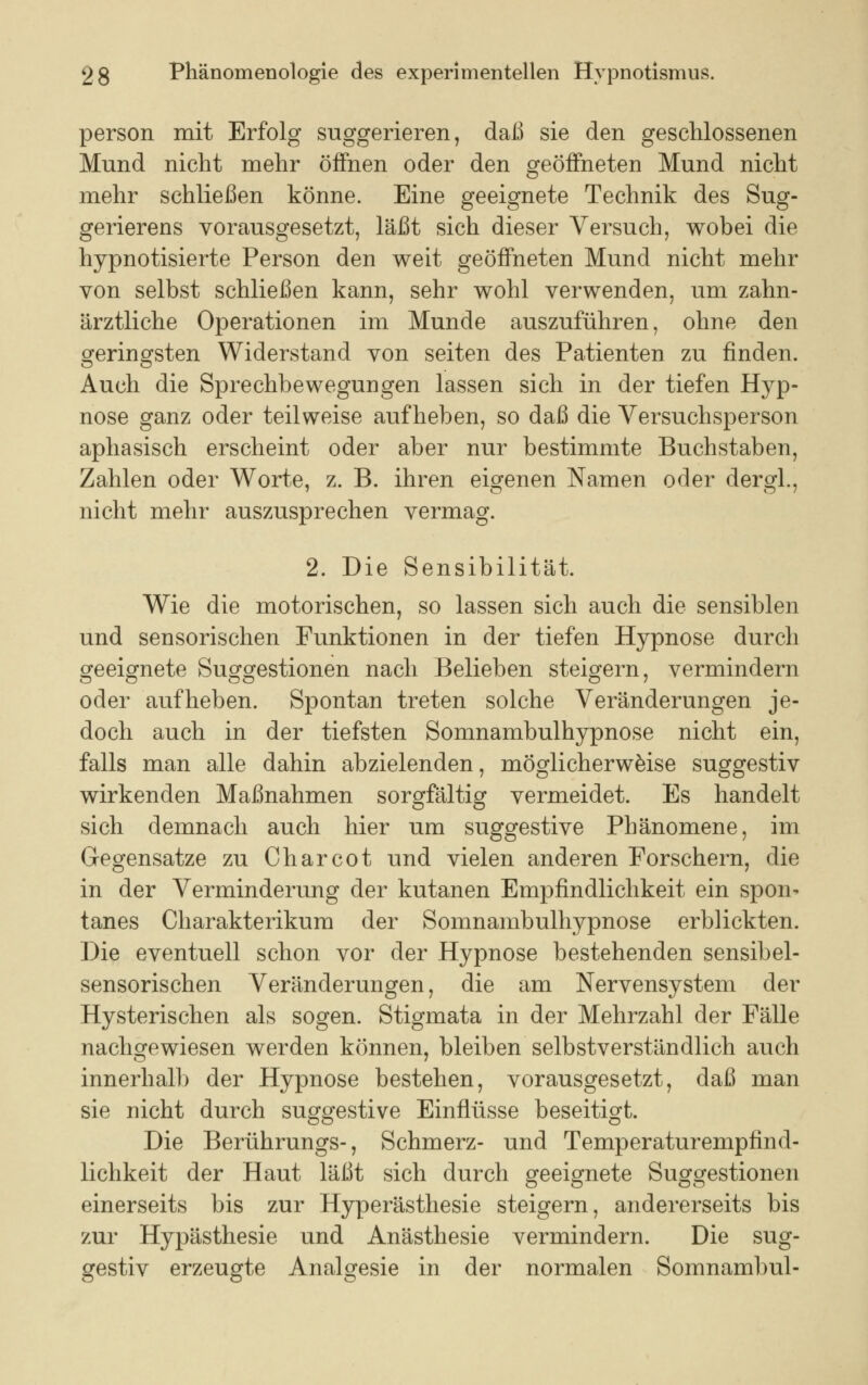 person mit Erfolg suggerieren, daß sie den geschlossenen Mund nicht mehr öffnen oder den geöffneten Mund nicht mehr schließen könne. Eine geeignete Technik des Sug- gerierens vorausgesetzt, läßt sich dieser Versuch, wobei die hypnotisierte Person den weit geöffneten Mund nicht mehr von selbst schließen kann, sehr wohl verwenden, um zahn- ärztliche Operationen im Munde auszuführen, ohne den geringsten Widerstand von Seiten des Patienten zu finden. Auch die Sprechbewegungen lassen sich in der tiefen Hyp- nose ganz oder teilweise aufheben, so daß die Versuchsperson aphasisch erscheint oder aber nur bestimmte Buchstaben, Zahlen oder Worte, z. B. ihren eigenen Namen oder dergl., nicht mehr auszusprechen vermag. 2. Die Sensibilität. Wie die motorischen, so lassen sich auch die sensiblen und sensorischen Funktionen in der tiefen Hypnose durch geeignete Suggestionen nach Belieben steigern, vermindern oder aufheben. Spontan treten solche Veränderungen je- doch auch in der tiefsten Somnambulhypnose nicht ein, falls man alle dahin abzielenden, möglicherweise suggestiv wirkenden Maßnahmen sorgfältig vermeidet. Es handelt sich demnach auch hier um suggestive Phänomene, im Gegensatze zu Charcot und vielen anderen Forschern, die in der Verminderung der kutanen Empfindlichkeit ein spon- tanes Charakterikum der Somnambulhypnose erblickten. Die eventuell schon vor der Hypnose bestehenden sensibel- sensorischen Veränderungen, die am Nervensystem der Hysterischen als sogen. Stigmata in der Mehrzahl der Fälle nachgewiesen werden können, bleiben selbstverständlich auch innerhalb der Hypnose bestehen, vorausgesetzt, daß man sie nicht durch suggestive Einflüsse beseitigt. Die Berührungs-, Schmerz- und Temperaturempfind- lichkeit der Haut läßt sich durch geeignete Suggestionen einerseits bis zur Hyperästhesie steigern, andererseits bis zur Hypästhesie und Anästhesie vermindern. Die sug- gestiv erzeugte Analgesie in der normalen Somnambul-