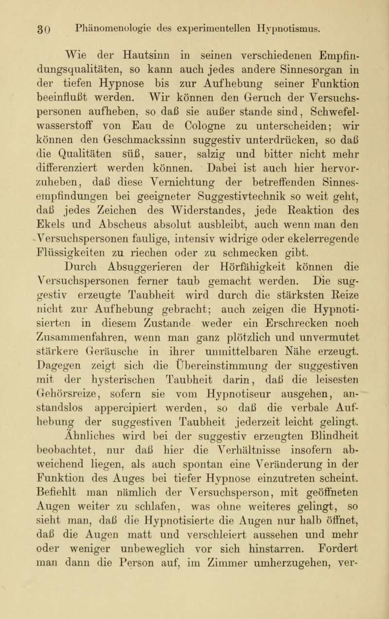 Wie der Hautsinn in seinen verschiedenen Empfin- dungsqualitäten, so kann auch jedes andere Sinnesorgan in der tiefen Hypnose bis zur Aufhebung seiner Funktion beeinflußt werden. Wir können den Geruch der Versuchs- personen aufheben, so daß sie außer stände sind, Schwefel- wasserstoff von Eau de Cologne zu unterscheiden; wir können den Geschmackssinn suggestiv unterdrücken, so daß die Qualitäten süß, sauer, salzig und bitter nicht mehr differenziert werden können. Dabei ist auch hier hervor- zuheben, daß diese Vernichtung der betreffenden Sinnes- empfindungen bei geeigneter Suggestivtechnik so weit geht, daß jedes Zeichen des Widerstandes, jede Reaktion des Ekels und Abscheus absolut ausbleibt, auch wenn man den Versuchspersonen faulige, intensiv widrige oder ekelerregende Flüssigkeiten zu riechen oder zu schmecken gibt. Durch Absuggerieren der Hörfähigkeit können die Versuchspersonen ferner taub gemacht werden. Die sug- gestiv erzeugte Taubheit wird durch die stärksten Eeize nicht zur Aufhebung gebracht; auch zeigen die Hypnoti- sierten in diesem Zustande weder ein Erschrecken noch Zusammenfahren, wenn man ganz plötzlich und unvermutet stärkere Geräusche in ihrer unmittelbaren Nähe erzeugt. Dagegen zeigt sich die Übereinstimmung der suggestiven mit der hysterischen Taubheit darin, daß die leisesten Gehörsreize, sofern sie vom Hypnotiseur ausgehen, an- standslos appercipiert werden, so daß die verbale Auf- hebung der suggestiven Taubheit jederzeit leicht gelingt. Ähnliches wird bei der suggestiv erzeugten Blindheit beobachtet, nur daß hier die Verhältnisse insofern ab- weichend liegen, als auch spontan eine Veränderung in der Funktion des Auges bei tiefer Hypnose einzutreten scheint. Befiehlt man nämlich der Versuchsperson, mit geöffneten Augen weiter zu schlafen, was ohne weiteres gelingt, so sieht man, daß die Hypnotisierte die Augen nur halb öffnet, daß die Augen matt und verschleiert aussehen und mehr oder weniger unbeweglich vor sich hinstarren. Fordert man dann die Person auf, im Zimmer umherzugehen, ver-