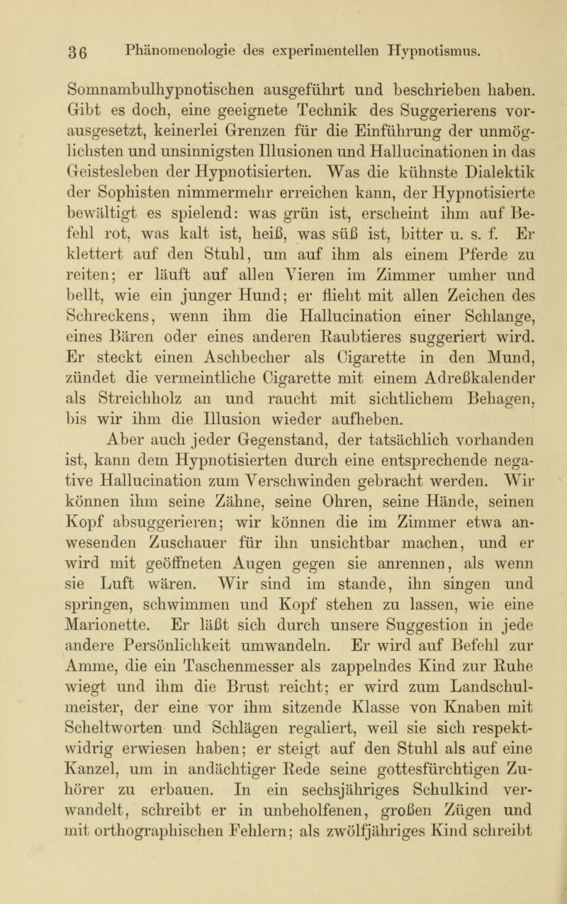 Somnambulhypnotischen ausgeführt und beschrieben haben. Gibt es doch, eine geeignete Technik des Suggerierens vor- ausgesetzt, keinerlei Grenzen für die Einführung der unmög- lichsten und unsinnigsten Illusionen und Hallucinationen in das Geistesleben der Hypnotisierten. Was die kühnste Dialektik der Sophisten nimmermehr erreichen kann, der Hypnotisierte bewältigt es spielend: was grün ist, erscheint ihm auf Be- fehl rot, was kalt ist, heiß, was süß ist, bitter u. s. f. Er klettert auf den Stuhl, um auf ihm als einem Pferde zu reiten; er läuft auf allen Vieren im Zimmer umher und bellt, wie ein junger Hund; er flieht mit allen Zeichen des Schreckens, wenn ihm die Hallucination einer Schlange, eines Bären oder eines anderen Raubtieres suggeriert wird. Er steckt einen Aschbecher als Cigarette in den Mund, zündet die vermeintliche Cigarette mit einem Adreßkalender als Streichholz an und raucht mit sichtlichem Behagen, bis wir ihm die Illusion wieder aufheben. Aber auch jeder Gegenstand, der tatsächlich vorhanden ist, kann dem Hypnotisierten durch eine entsprechende nega- tive Hallucination zum Verschwinden gebracht werden. Wir können ihm seine Zähne, seine Ohren, seine Hände, seinen Kopf absuggerieren; wir können die im Zimmer etwa an- wesenden Zuschauer für ihn unsichtbar machen, und er wird mit geöffneten Augen gegen sie anrennen, als wenn sie Luft wären. Wir sind im stände, ihn singen und springen, schwimmen und Kopf stehen zu lassen, wie eine Marionette. Er läßt sich durch unsere Suggestion in jede andere Persönlichkeit umwandeln. Er wird auf Befehl zur Amme, die ein Taschenmesser als zappelndes Kind zur Ruhe wiegt und ihm die Brust reicht; er wird zum Landschul- meister, der eine vor ihm sitzende Klasse von Knaben mit Scheltworten und Schlägen regaliert, weil sie sich respekt- widrig erwiesen haben; er steigt auf den Stuhl als auf eine Kanzel, um in andächtiger Rede seine gottesfürchtigen Zu- hörer zu erbauen. In ein sechsjähriges Schulkind ver- wandelt, schreibt er in unbeholfenen, großen Zügen und mit orthographischen Fehlern; als zwölfjähriges Kind schreibt