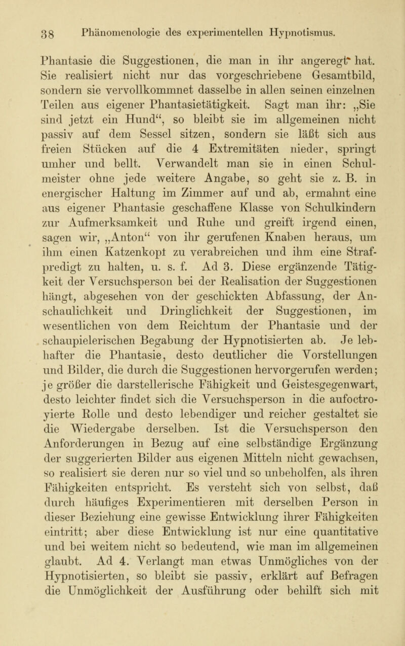 Phantasie die Suggestionen, die man in ihr angeregt* hat. Sie realisiert nicht nur das vorgeschriebene Gesamtbild, sondern sie vervollkommnet dasselbe in allen seinen einzelnen Teilen aus eigener Phantasietätigkeit. Sagt man ihr: „Sie sind jetzt ein Hund, so bleibt sie im allgemeinen nicht passiv auf dem Sessel sitzen, sondern sie läßt sich aus freien Stücken auf die 4 Extremitäten nieder, springt umher und bellt. Verwandelt man sie in einen Schul- meister ohne jede weitere Angabe, so geht sie z. B. in energischer Haltung im Zimmer auf und ab, ermahnt eine aus eigener Phantasie geschaffene Klasse von Schulkindern zur Aufmerksamkeit und Euhe und greift irgend einen, sagen wir, „Anton von ihr gerufenen Knaben heraus, um ihm einen Katzenkopt zu verabreichen und ihm eine Straf- predigt zu halten, u. s. f. Ad 3. Diese ergänzende Tätig- keit der Versuchsperson bei der Realisation der Suggestionen hängt, abgesehen von der geschickten Abfassung, der An- schaulichkeit und Dringlichkeit der Suggestionen, im wesentlichen von dem Reichtum der Phantasie und der schaupielerischen Begabung der Hypnotisierten ab. Je leb- hafter die Phantasie, desto deutlicher die Vorstellungen und Bilder, die durch die Suggestionen hervorgerufen werden; je größer die darstellerische Fähigkeit und Geistesgegenwart, desto leichter findet sich die Versuchsperson in die aufoctro- yierte Rolle und desto lebendiger und reicher gestaltet sie die Wiedergabe derselben. Ist die Versuchsperson den Anforderungen in Bezug auf eine selbständige Ergänzung der suggerierten Bilder aus eigenen Mitteln nicht gewachsen, ho realisiert sie deren nur so viel und so unbeholfen, als ihren Fähigkeiten entspricht. Es versteht sich von selbst, daß durch häufiges Experimentieren mit derselben Person in dieser Beziehung eine gewisse Entwicklung ihrer Fähigkeiten eintritt; aber diese Entwicklung ist nur eine quantitative und bei weitem nicht so bedeutend, wie man im allgemeinen glaubt. Ad 4. Verlangt man etwas Unmögliches von der Hypnotisierten, so bleibt sie passiv, erklärt auf Befragen die Unmöglichkeit der Ausführung oder behilft sich mit