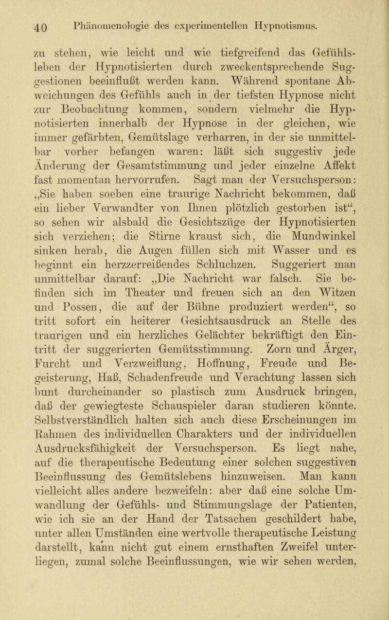 zu stehen, wie leicht und wie tiefgreifend das Gefühls- leben der Hypnotisierten durch zweckentsprechende Sug- gestionen beeinflußt werden kann. Während spontane Ab- weichungen des Gefühls auch in der tiefsten Hypnose nicht zur Beobachtung kommen, sondern vielmehr die Hyp- notisierten innerhalb der Hypnose in der gleichen, wie immer gefärbten, Gemütslage verharren, in der sie unmittel- bar vorher befangen waren: läßt sich suggestiv jede Änderung der Gesamtstimmung und jeder einzelne Affekt fast momentan hervorrufen. Sagt man der Versuchsperson: „Sie haben soeben eine traurige Nachricht bekommen, daß ein lieber Verwandter von Ihnen plötzlich gestorben ist, so sehen wir alsbald die Gesichtszüge der Hypnotisierten sich verziehen; die Stirne kraust sich, die Mundwinkel sinken herab, die Augen füllen sich mit Wasser und es beginnt ein herzzerreißendes Schluchzen. Suggeriert man unmittelbar darauf: „Die Nachricht war falsch. Sie be- finden sich im Theater und freuen sich an den Witzen und Possen, die auf der Bühne produziert werden, so tritt sofort ein heiterer Gesichtsausdruck an Stelle des traurigen und ein herzliches Gelächter bekräftigt den Ein- tritt der suggerierten Gemütsstimmung. Zorn und Arger, Furcht und Verzweiflung, Hoffnung, Freude und Be- geisterung, Haß, Schadenfreude und Verachtung lassen sich bunt durcheinander so plastisch zum Ausdruck bringen, daß der gewiegteste Schauspieler daran studieren könnte. Selbstverständlich halten sich auch diese Erscheinungen im Rahmen des individuellen Charakters und der individuellen Ausdrucksfähigkeit der Versuchsperson. Es liegt nahe, auf die therapeutische Bedeutung einer solchen suggestiven Beeinflussung des Gemütslebens hinzuweisen. Man kann vielleicht alles andere bezweifeln: aber daß eine solche Um- wandlung der Gefühls- und Stimmungslage der Patienten, wie ich sie an der Hand der Tatsachen geschildert habe, unter allen Umständen eine wertvolle therapeutische Leistung darstellt, kann nicht gut einem ernsthaften Zweifel unter- liegen, zumal solche Beeinflussungen, wie wir sehen werden,