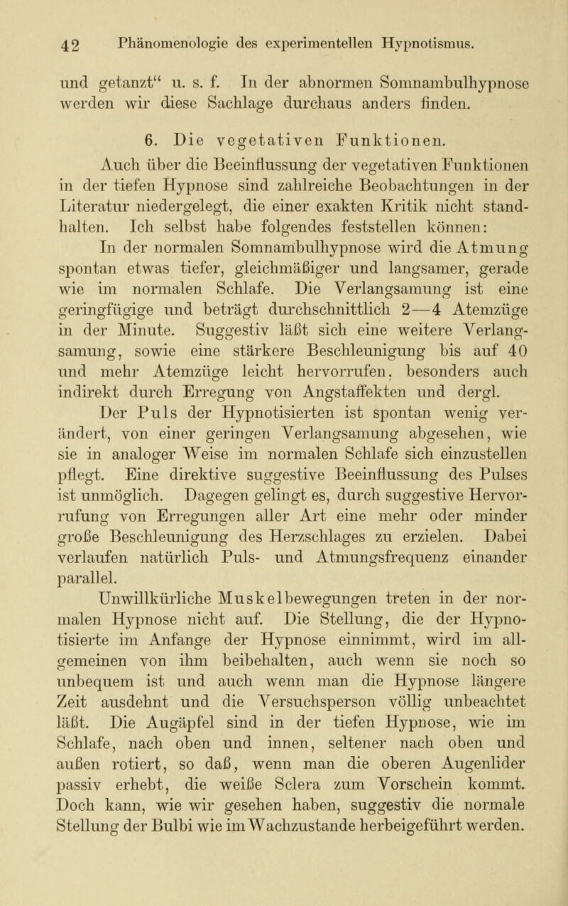 und getanzt u. s. f. In der abnormen Somnambulhypnose werden wir diese Sachlage durchaus anders finden. 6. Die vegetativen Funktionen. Auch über die Beeinflussung der vegetativen Funktionen in der tiefen Hypnose sind zahlreiche Beobachtungen in der Literatur niedergelegt, die einer exakten Kritik nicht stand- halten. Ich selbst habe folgendes feststellen können: In der normalen Somnambulhypnose wird die Atmung spontan etwas tiefer, gleichmäßiger und langsamer, gerade wie im normalen Schlafe. Die Verlangsamunor ist eine geringfügige und beträgt durchschnittlich 2—4 Atemzüge in der Minute. Suggestiv läßt sich eine weitere Verlang- samung, sowie eine stärkere Beschleunigung bis auf 40 und mehr Atemzüge leicht hervorrufen, besonders auch indirekt durch Erregung von Angstaifekten und dergl. Der Puls der Hypnotisierten ist spontan wenig ver- ändert, von einer geringen Verlangsamung abgesehen, wie sie in analoger Weise im normalen Schlafe sich einzustellen pflegt. Eine direktive suggestive Beeinflussung des Pulses ist unmöglich. Dagegen gelingt es, durch suggestive Hervor- rufung von Erregungen aller Art eine mehr oder minder große Beschleunigung des Herzschlages zu erzielen. Dabei verlaufen natürlich Puls- und Atmungsfrequenz einander parallel. Unwillkürliche Muskelbewegungen treten in der nor- malen Hypnose nicht auf. Die Stellung, die der Hypno- tisierte im Anfange der Hypnose einnimmt, wird im all- gemeinen von ihm beibehalten, auch wenn sie noch so unbequem ist und auch wenn man die Hypnose längere Zeit ausdehnt und die Versuchsperson völlig unbeachtet läßt. Die Augäpfel sind in der tiefen Hypnose, wie im Schlafe, nach oben und innen, seltener nach oben und außen rotiert, so daß, wenn man die oberen Augenlider passiv erhebt, die weiße Sclera zum Vorschein kommt. Doch kann, wie wir gesehen haben, suggestiv die normale Stellung der Bulbi wie im Wachzustande herbeigeführt werden.