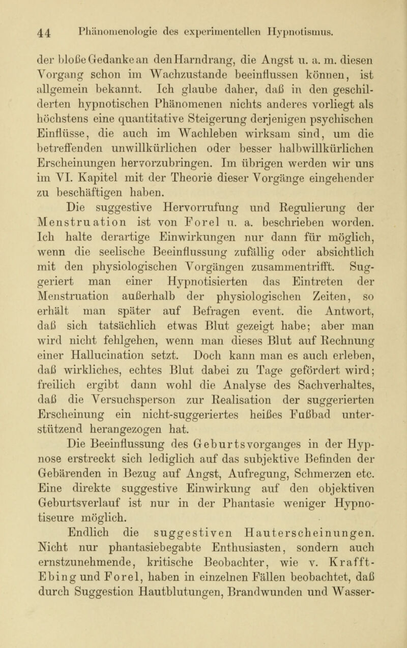 der bloße Gedanke an den Harndrang, die Angst u. a. m. diesen Vorgang schon im Wachzustande beeinflussen können, ist allgemein bekannt. Ich glaube daher, daß in den geschil- derten hypnotischen Phänomenen nichts anderes vorliegt als höchstens eine quantitative Steigerung derjenigen psychischen Einflüsse, die auch im Wachleben wirksam sind, um die betreffenden unwillkürlichen oder besser halb willkürlichen Erscheinungen hervorzubringen. Im übrigen werden wir uns im VI. Kapitel mit der Theorie dieser Vorgänge eingehender zu beschäftigen haben. Die suggestive Hervorrufung und Regulierung der Menstruation ist von Forel u. a. beschrieben worden. Ich halte derartige Einwirkungen nur dann für möglich, wenn die seelische Beeinflussung zufällig oder absichtlich mit den physiologischen Vorgängen zusammentrifft. Sug- geriert man einer Hypnotisierten das Eintreten der Menstruation außerhalb der physiologischen Zeiten, so erhält man später auf Befragen event. die Antwort, daß sich tatsächlich etwas Blut gezeigt habe; aber man wird nicht fehlgehen, wenn man dieses Blut auf Rechnung einer Hallucination setzt. Doch kann man es aucli erleben, daß wirkliches, echtes Blut dabei zu Tage gefördert wird; freilich ergibt dann wohl die Analyse des Sachverhaltes, daß die Versuchsperson zur Realisation der suggerierten Erscheinung ein nicht-suggeriertes heißes Fußbad unter- stützend herangezogen hat. Die Beeinflussung des Geburts Vorganges in der Hyp- nose erstreckt sich lediglich auf das subjektive Befinden der Gebärenden in Bezug auf Angst, Aufregung, Schmerzen etc. Eine direkte suggestive Einwirkung auf den objektiven Geburtsverlauf ist nur in der Phantasie weniger Hypno- tiseure möglich. Endlich die suggestiven Hauterscheinungen. Nicht nur phantasiebegabte Enthusiasten, sondern auch ernstzunehmende, kritische Beobachter, wie v. Krafft- Ebing und Forel, haben in einzelnen Fällen beobachtet, daß durch Suggestion Hautblutungen, Brandwunden und Wasser-