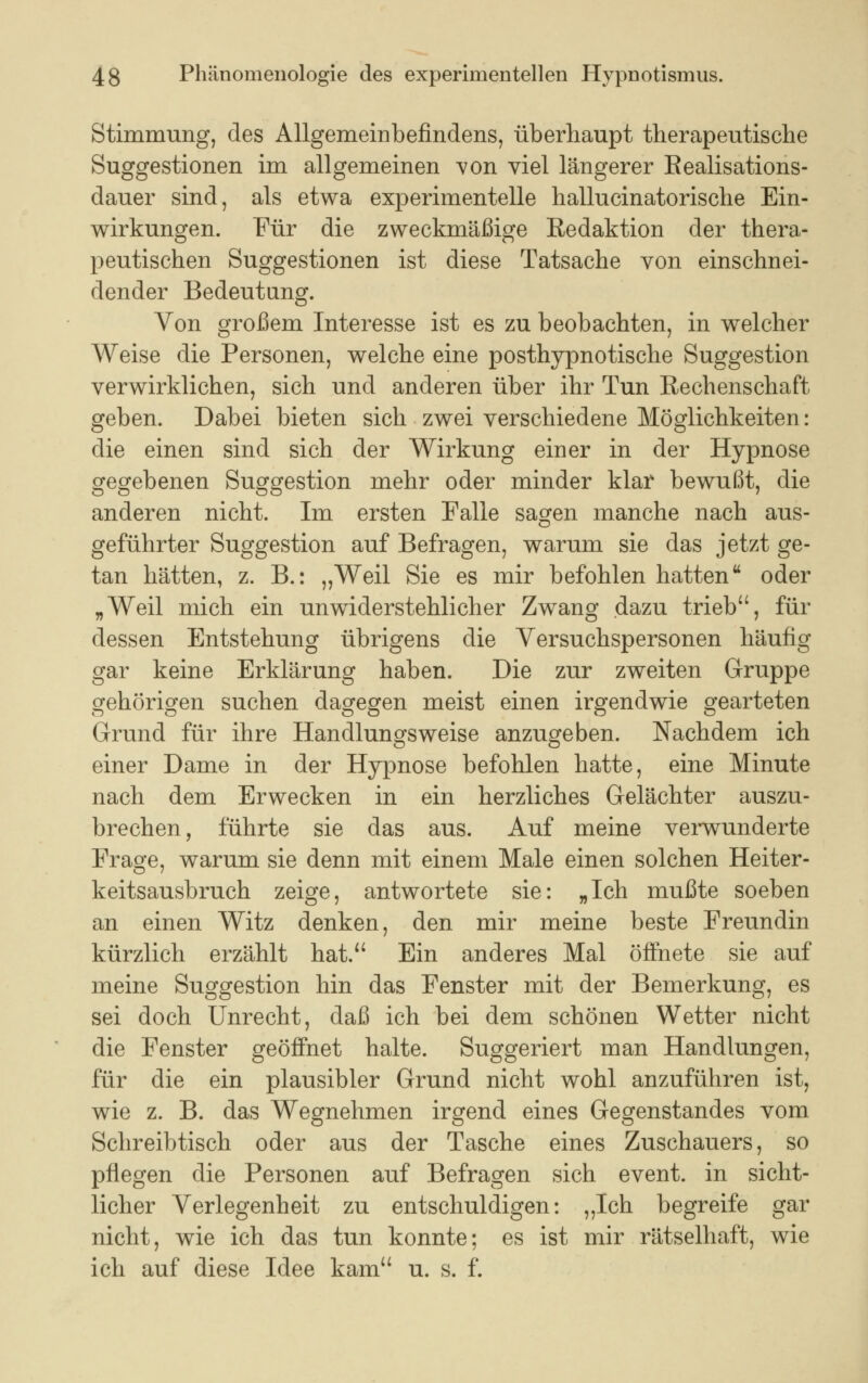 Stimmung, des Allgemeinbefindens, überhaupt therapeutische Suggestionen im allgemeinen von viel längerer Realisations- dauer sind, als etwa experimentelle hallucinatorische Ein- wirkungen. Für die zweckmäßige Redaktion der thera- peutischen Suggestionen ist diese Tatsache von einschnei- dender Bedeutung. Von großem Interesse ist es zu beobachten, in welcher Weise die Personen, welche eine posthypnotische Suggestion verwirklichen, sich und anderen über ihr Tun Rechenschaft geben. Dabei bieten sich zwei verschiedene Möglichkeiten: die einen sind sich der Wirkung einer in der Hypnose gegebenen Suggestion mehr oder minder klar bewußt, die anderen nicht. Im ersten Falle sagen manche nach aus- geführter Suggestion auf Befragen, warum sie das jetzt ge- tan hätten, z. B.: „Weil Sie es mir befohlen hatten oder „Weil mich ein unwiderstehlicher Zwang dazu trieb, für dessen Entstehung übrigens die Versuchspersonen häufig gar keine Erklärung haben. Die zur zweiten Gruppe gehörigen suchen dagegen meist einen irgendwie gearteten Grund für ihre Handlungsweise anzugeben. Nachdem ich einer Dame in der Hypnose befohlen hatte, eine Minute nach dem Erwecken in ein herzliches Gelächter auszu- brechen, führte sie das aus. Auf meine verwunderte Frage, warum sie denn mit einem Male einen solchen Heiter- keitsausbruch zeige, antwortete sie: „Ich mußte soeben an einen Witz denken, den mir meine beste Freundin kürzlich erzählt hat. Ein anderes Mal öffnete sie auf meine Suggestion hin das Fenster mit der Bemerkung, es sei doch Unrecht, daß ich bei dem schönen Wetter nicht die Fenster geöffnet halte. Suggeriert man Handlungen, für die ein plausibler Grund nicht wohl anzuführen ist, wie z. B. das Wegnehmen irgend eines Gegenstandes vom Schreibtisch oder aus der Tasche eines Zuschauers, so pflegen die Personen auf Befragen sich event. in sicht- licher Verlegenheit zu entschuldigen: „Ich begreife gar nicht, wie ich das tun konnte; es ist mir rätselhaft, wie ich auf diese Idee kam u. s. f.