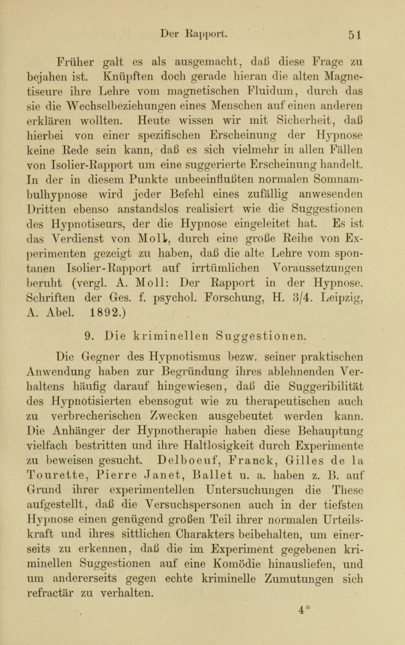 Früher galt es als ausgemacht, daß diese Frage zu bejahen ist. Knüpften doch gerade hieran die alten Magne- tiseure ihre Lehre vom magnetischen Fluidum, durch das sie die Wechselbeziehungen eines Menschen auf einen anderen erklären wollten. Heute wissen wir mit Sicherheit, daß hierbei von einer spezifischen Erscheinung der Hypnose keine Rede sein kann, daß es sich vielmehr in allen Fällen von Isolier-Rapport um eine suggerierte Erscheinung handelt. In der in diesem Punkte unbeeinflußten normalen Somnam- bulhypnose wird jeder Befehl eines zufällig anwesenden Dritten ebenso anstandslos realisiert wie die Suggestionen des Hypnotiseurs, der die Hypnose eingeleitet hat. Es ist das Verdienst von Mo IL, durch eine große Reihe von Ex- perimenten gezeigt zu haben, daß die alte Lehre vom spon- tanen Isolier-Rapport auf irrtümlichen Voraussetzungen beruht (vergl. A. Moll: Der Rapport in der Hypnose. Schriften der Ges. f. psychol. Forschung, H. 3/4. Leipzig, A. Abel. 1892.) 9. Die kriminellen Suggestionen. Die Gegner des Hypnotismus bezw. seiner praktischen Anwendung haben zur Begründung ihres ablehnenden Ver- haltens häufig darauf hingewiesen, daß die Suggeribilität des Hypnotisierten ebensogut wie zu therapeutischen auch zu verbrecherischen Zwecken ausgebeutet werden kann. Die Anhänger der Hypnotherapie haben diese Behauptung vielfach bestritten und ihre Haltlosigkeit durch Experimente zu beweisen gesucht. Delboeuf, Franck, Gilles de la Tourette, Pierre Janet, Ballet u. a. haben z. B. auf Grund ihrer experimentellen Untersuchungen die These aufgestellt, daß die Versuchspersonen auch in der tiefsten Hypnose einen genügend großen Teil ihrer normalen Urteils- kraft und ihres sittlichen Charakters beibehalten, um einer- seits zu erkennen, daß die im Experiment gegebenen kri- minellen Suggestionen auf eine Komödie hinausliefen, und um andererseits gegen echte kriminelle Zumutungen sich refractär zu verhalten. 4*