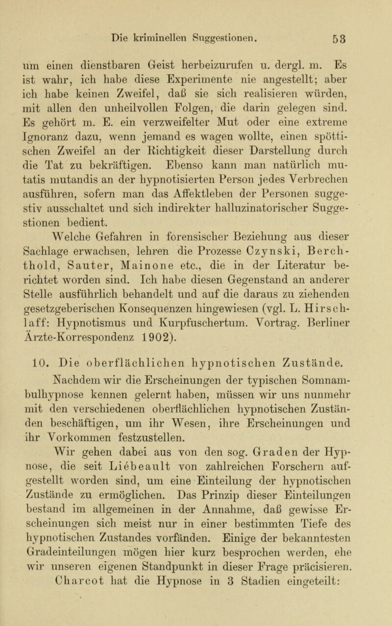 um einen dienstbaren Geist herbeizurufen u. dergl. m. Es ist wahr, ich habe diese Experimente nie angestellt; aber ich habe keinen Zweifel, daß sie sich realisieren würden, mit allen den unheilvollen Folgen, die darin gelegen sind. Es gehört m. E. ein verzweifelter Mut oder eine extreme Ignoranz dazu, wenn jemand es wagen wollte, einen spötti- schen Zweifel an der Richtigkeit dieser Darstellung durch die Tat zu bekräftigen. Ebenso kann man natürlich mu- tatis mutandis an der hypnotisierten Person jedes Verbrechen ausführen, sofern man das AfFektleben der Personen sugge- stiv ausschaltet und sich indirekter halluzinatorischer Sugge- stionen bedient. Welche Gefahren in forensischer Beziehung aus dieser Sachlage erwachsen, lehren die Prozesse Czynski, Berch- thold, Sauter, Mainone etc., die in der Literatur be- richtet worden sind. Ich habe diesen Gegenstand an anderer Stelle ausführlich behandelt und auf die daraus zu ziehenden gesetzgeberischen Konsequenzen hingewiesen (vgl. L. Hirsch- laff: Hypnotismus und Kurpfuscher tum. Vortrag. Berliner Ärzte-Korrespondenz 1902). 10. Die oberflächlichen hypnotischen Zustände. Nachdem wir die Erscheinungen der typischen Somnam- bulhypnose kennen gelernt haben, müssen wir uns nunmehr mit den verschiedenen oberflächlichen hypnotischen Zustän- den beschäftigen, um ihr Wesen, ihre Erscheinungen und ihr Vorkommen festzustellen. Wir gehen dabei aus von den sog. Graden der Hyp- nose, die seit Liebeault von zahlreichen Forschern auf- gestellt worden sind, um eine Einteilung der hypnotischen Zustände zu ermöglichen. Das Prinzip dieser Einteilungen bestand im allgemeinen in der Annahme, daß gewisse Er- scheinungen sich meist nur in einer bestimmten Tiefe des hypnotischen Zustandes vorfänden. Einige der bekanntesten Gradeinteilungen mögen hier kurz besprochen werden, ehe wir unseren eigenen Standpunkt in dieser Frage präcisieren. Charcot hat die Hypnose in 3 Stadien eingeteilt: