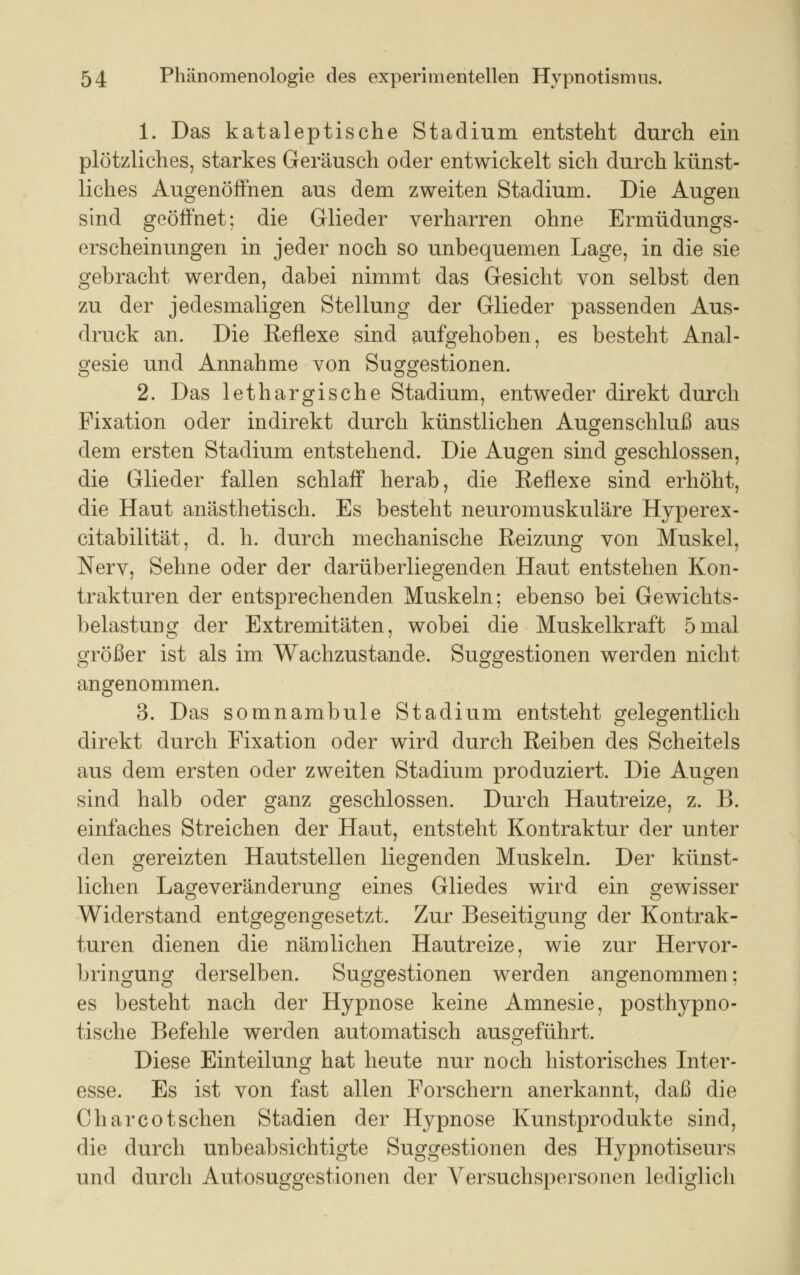 1. Das kataleptische Stadium entsteht durch ein plötzliches, starkes Geräusch oder entwickelt sich durch künst- liches Augenöffnen aus dem zweiten Stadium. Die Augen sind geöffnet; die Glieder verharren ohne Ermüdungs- erscheinungen in jeder noch so unbequemen Lage, in die sie gebracht werden, dabei nimmt das Gesicht von selbst den zu der jedesmaligen Stellung der Glieder passenden Aus- druck an. Die Reflexe sind aufgehoben, es besteht Anal- gesie und Annahme von Suggestionen. 2. Das lethargische Stadium, entweder direkt durch Fixation oder indirekt durch künstlichen Augenschluß aus dem ersten Stadium entstehend. Die Augen sind geschlossen, die Glieder fallen schlaff herab, die Reflexe sind erhöht, die Haut anästhetisch. Es besteht neuromuskuläre Hyperex- citabilität, d. h. durch mechanische Reizung von Muskel, Nerv, Sehne oder der darüberliegenden Haut entstehen Kon- trakturen der entsprechenden Muskeln; ebenso bei Gewichts- belastung der Extremitäten, wobei die Muskelkraft 5mal größer ist als im Wachzustande. Suggestionen werden nicht angenommen. 3. Das somnambule Stadium entsteht gelegentlich direkt durch Fixation oder wird durch Reiben des Scheitels aus dem ersten oder zweiten Stadium produziert. Die Augen sind halb oder ganz geschlossen. Durch Hautreize, z. B. einfaches Streichen der Haut, entsteht Kontraktur der unter den gereizten Hautstellen liegenden Muskeln. Der künst- lichen Lageveränderung eines Gliedes wird ein gewisser Widerstand entgegengesetzt. Zur Beseitigung der Kontrak- turen dienen die nämlichen Hautreize, wie zur Hervor- bringung derselben. Suggestionen werden angenommen; es besteht nach der Hypnose keine Amnesie, posthypno- tische Befehle werden automatisch ausgeführt. Diese Einteilung hat heute nur noch historisches Inter- esse. Es ist von fast allen Forschern anerkannt, daß die Char cot sehen Stadien der Hypnose Kunstprodukte sind, die durch unbeabsichtigte Suggestionen des Hypnotiseurs und durch Autosuggestionen der Versuchspersonen lediglich