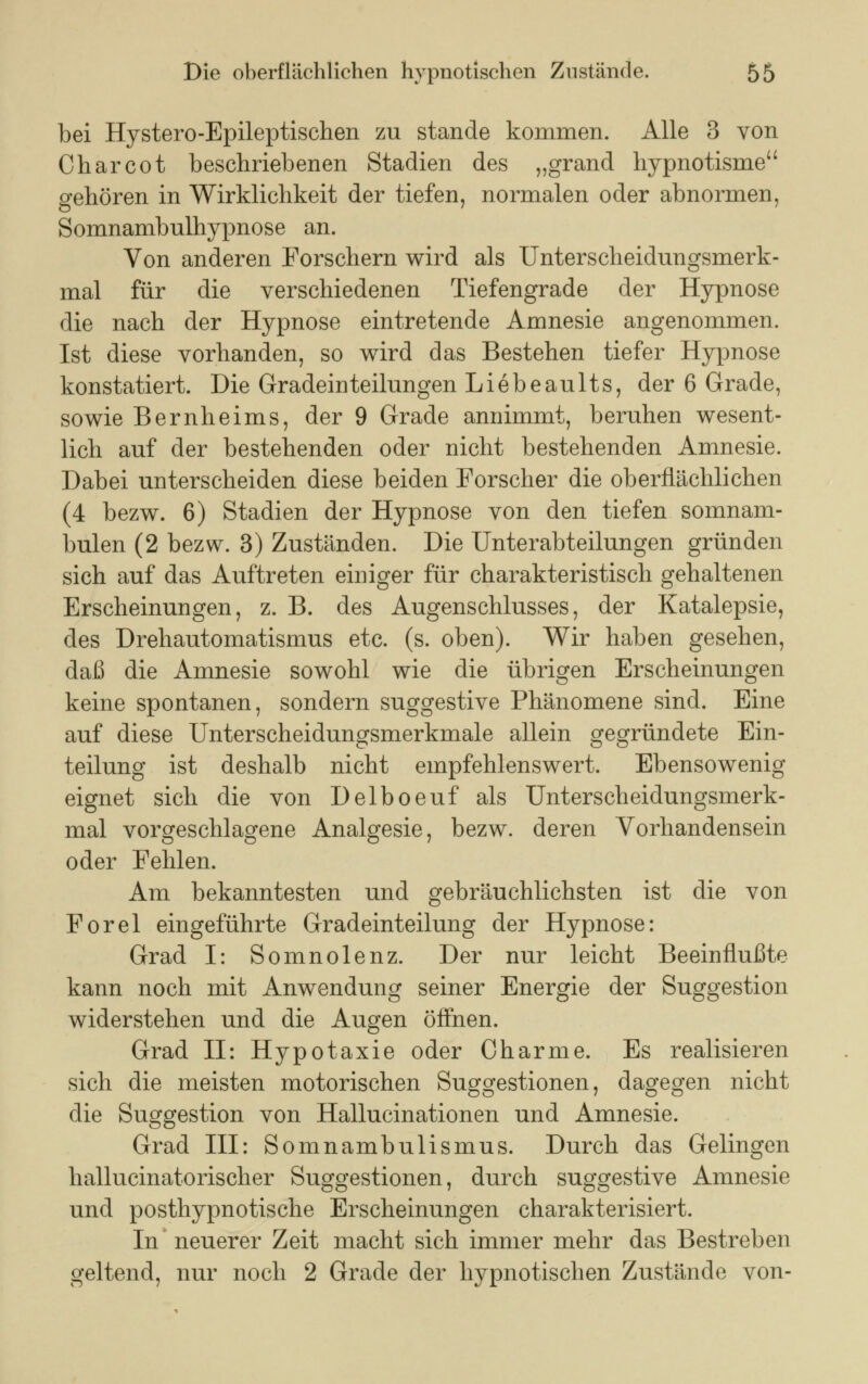 bei Hystero-Epileptischen zu stände kommen. Alle 3 von Charcot beschriebenen Stadien des „grand hypnotisme gehören in Wirklichkeit der tiefen, normalen oder abnormen, Somnambulhypnose an. Von anderen Forschern wird als Unterscheidungsmerk- mal für die verschiedenen Tiefengrade der Hypnose die nach der Hypnose eintretende Amnesie angenommen. Ist diese vorhanden, so wird das Bestehen tiefer Hypnose konstatiert. Die Gradeinteilungen Liebeaults, der 6 Grade, sowie Bernheims, der 9 Grade annimmt, beruhen wesent- lich auf der bestehenden oder nicht bestehenden Amnesie. Dabei unterscheiden diese beiden Forscher die oberflächlichen (4 bezw. 6) Stadien der Hypnose von den tiefen somnam- bulen (2 bezw. 3) Zuständen. Die Unterabteilungen gründen sich auf das Auftreten einiger für charakteristisch gehaltenen Erscheinungen, z. B. des Augenschlusses, der Katalepsie, des Drehautomatismus etc. (s. oben). Wir haben gesehen, daß die Amnesie sowohl wie die übrigen Erscheinungen keine spontanen, sondern suggestive Phänomene sind. Eine auf diese Unterscheidungsmerkmale allein gegründete Ein- teilung ist deshalb nicht empfehlenswert. Ebensowenig eignet sich die von Delboeuf als Unterscheidungsmerk- mal vorgeschlagene Analgesie, bezw. deren Vorhandensein oder Fehlen. Am bekanntesten und gebräuchlichsten ist die von Forel eingeführte Gradeinteilung der Hypnose: Grad I: Somnolenz. Der nur leicht Beeinflußte kann noch mit Anwendung seiner Energie der Suggestion widerstehen und die Augen öffnen. Grad II: Hypotaxie oder Charme. Es realisieren sich die meisten motorischen Suggestionen, dagegen nicht die Suggestion von Hallucinationen und Amnesie. Grad III: Somnambulismus. Durch das Gelingen hallucinatorischer Suggestionen, durch suggestive Amnesie und posthypnotische Erscheinungen charakterisiert. In neuerer Zeit macht sich immer mehr das Bestreben geltend, nur noch 2 Grade der hypnotischen Zustände von-