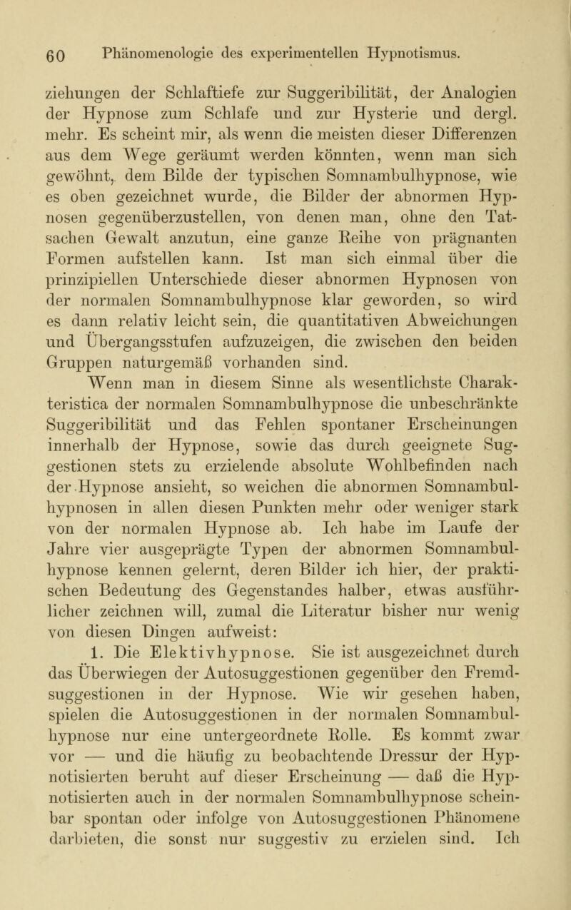 Ziehungen der Schlaftiefe zur Suggeribilität, der Analogien der Hypnose zum Schlafe und zur Hysterie und dergl. mehr. Es scheint mir, als wenn die meisten dieser Differenzen aus dem Wege geräumt werden könnten, wenn man sich gewöhnt, dem Bilde der typischen Somnambulhypnose, wie es oben gezeichnet wurde, die Bilder der abnormen Hyp- nosen gegenüberzustellen, von denen man, ohne den Tat- sachen Gewalt anzutun, eine ganze Reihe von prägnanten Formen aufstellen kann. Ist man sich einmal über die prinzipiellen Unterschiede dieser abnormen Hypnosen von der normalen Somnambulhypnose klar geworden, so wird es dann relativ leicht sein, die quantitativen Abweichungen und Übergangsstufen aufzuzeigen, die zwischen den beiden Gruppen naturgemäß vorhanden sind. Wenn man in diesem Sinne als wesentlichste Charak- teristica der normalen Somnambulhypnose die unbeschränkte Suggeribilität und das Fehlen spontaner Erscheinungen innerhalb der Hypnose, sowie das durch geeignete Sug- gestionen stets zu erzielende absolute Wohlbefinden nach der Hypnose ansieht, so weichen die abnormen Somnambul- hypnosen in allen diesen Punkten mehr oder weniger stark von der normalen Hypnose ab. Ich habe im Laufe der Jahre vier ausgeprägte Typen der abnormen Somnambul- hypnose kennen gelernt, deren Bilder ich hier, der prakti- schen Bedeutung des Gegenstandes halber, etwas ausführ- licher zeichnen will, zumal die Literatur bisher nur wenig von diesen Dingen aufweist: 1. Die Elektivhypnose. Sie ist ausgezeichnet durch das Überwiegen der Autosuggestionen gegenüber den Fremd- suggestionen in der Hypnose. Wie wir gesehen haben, spielen die Autosuggestionen in der normalen Somnambul- hypnose nur eine untergeordnete liolle. Es kommt zwar vor — und die häufig zu beobachtende Dressur der Hyp- notisierten beruht auf dieser Erscheinung — daß die Hyp- notisierten auch in der normalen Somnambulhypnose schein- bar spontan oder infolge von Autosuggestionen Phänomene darbieten, die sonst nur suggestiv zu erzielen sind. Ich