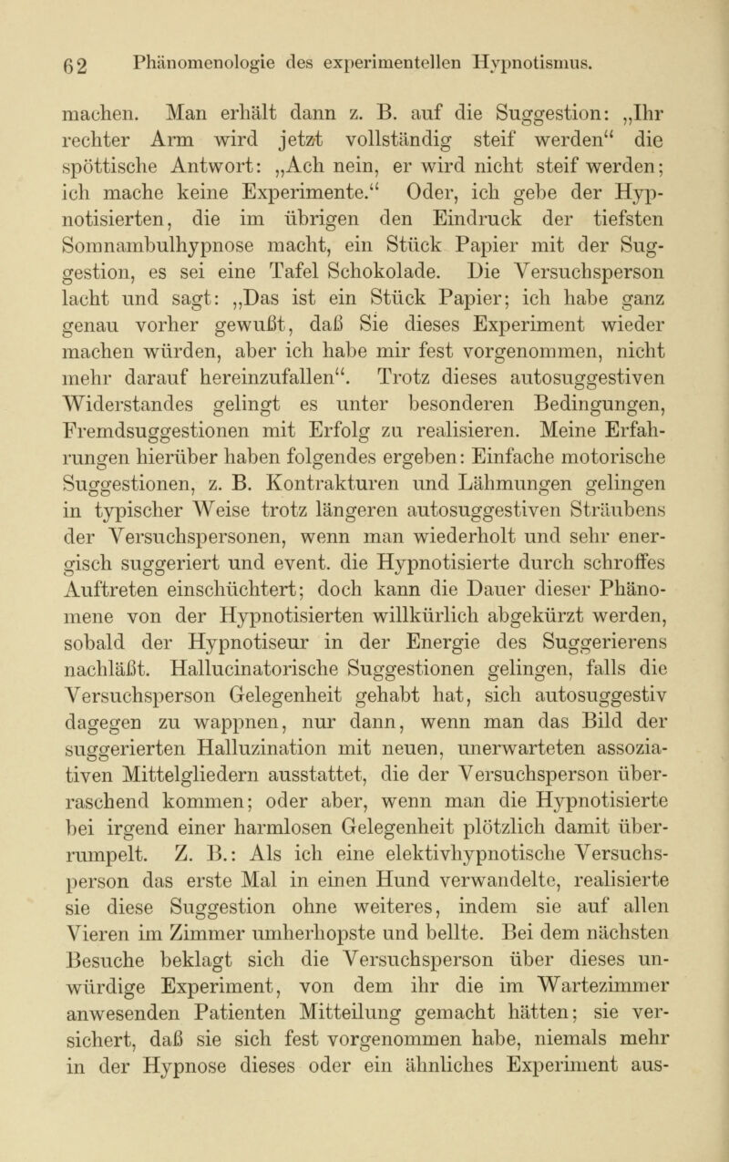 machen. Man erhält dann z. B. auf die Suggestion: „Ihr rechter Arm wird jetzt vollständig steif werden die spöttische Antwort: „Ach nein, er wird nicht steif werden; ich mache keine Experimente. Oder, ich gebe der Hyp- notisierten, die im übrigen den Eindruck der tiefsten Somnambulhypnose macht, ein Stück Papier mit der Sug- gestion, es sei eine Tafel Schokolade. Die Versuchsperson lacht und sagt: „Das ist ein Stück Papier; ich habe ganz genau vorher gewußt, daß Sie dieses Experiment wieder machen würden, aber ich habe mir fest vorgenommen, nicht mehr darauf hereinzufallen. Trotz dieses autosuggestiven Widerstandes gelingt es unter besonderen Bedingungen, Fremdsuggestionen mit Erfolg zu realisieren. Meine Erfah- rungen hierüber haben folgendes ergeben: Einfache motorische Suggestionen, z. B. Kontrakturen und Lähmungen gelingen in typischer Weise trotz längeren autosuggestiven Sträubens der Versuchspersonen, wenn man wiederholt und sehr ener- gisch suggeriert und event. die Hypnotisierte durch schroffes Auftreten einschüchtert; doch kann die Dauer dieser Phäno- mene von der Hypnotisierten willkürlich abgekürzt werden, sobald der Hypnotiseur in der Energie des Suggerierens nachläßt. Hallucinatorische Suggestionen gelingen, falls die Versuchsperson Gelegenheit gehabt hat, sich autosuggestiv dagegen zu wappnen, nur dann, wenn man das Bild der suggerierten Halluzination mit neuen, unerwarteten assozia- tiven Mittelgliedern ausstattet, die der Versuchsperson über- raschend kommen; oder aber, wenn man die Hypnotisierte bei irgend einer harmlosen Gelegenheit plötzlich damit über- rumpelt. Z. B.: Als ich eine elektivhypnotische Versuchs- person das erste Mal in einen Hund verwandelte, realisierte sie diese Suggestion ohne weiteres, indem sie auf allen Vieren im Zimmer umherhopste und bellte. Bei dem nächsten Besuche beklagt sich die Versuchsperson über dieses un- würdige Experiment, von dem ihr die im Wartezimmer anwesenden Patienten Mitteilung gemacht hätten; sie ver- sichert, daß sie sich fest vorgenommen habe, niemals mehr in der Hypnose dieses oder ein ähnliches Experiment aus-