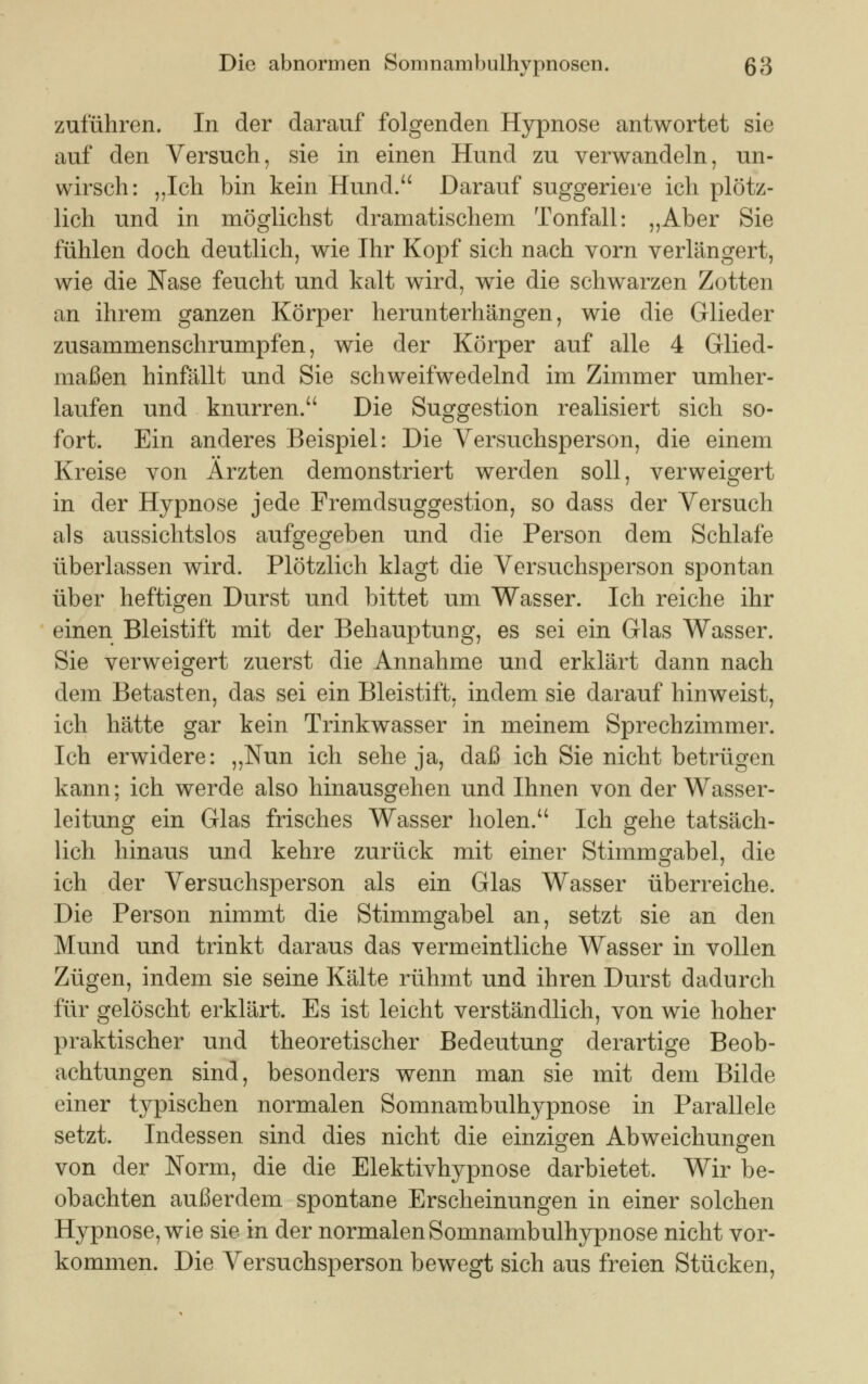 zuführen. In der darauf folgenden Hypnose antwortet sie auf den Versuch, sie in einen Hund zu verwandeln, un- wirsch: „Ich bin kein Hund.a Darauf suggeriere ich plötz- lich und in möglichst dramatischem Tonfall: „Aber Sie fühlen doch deutlich, wie Ihr Kopf sich nach vorn verlängert, wie die Nase feucht und kalt wird, wie die schwarzen Zotten an ihrem ganzen Körper herunterhängen, wie die Glieder zusammenschrumpfen, wie der Körper auf alle 4 Glied- maßen hinfällt und Sie schweifwedelnd im Zimmer umher- laufen und knurren. Die Suggestion realisiert sich so- fort. Ein anderes Beispiel: Die Versuchsperson, die einem Kreise von Ärzten demonstriert werden soll, verweigert in der Hypnose jede Fremdsuggestion, so dass der Versuch als aussichtslos aufgegeben und die Person dem Schlafe überlassen wird. Plötzlich klagt die Versuchsperson spontan über heftigen Durst und bittet um Wasser. Ich reiche ihr einen Bleistift mit der Behauptung, es sei ein Glas Wasser. Sie verweigert zuerst die Annahme und erklärt dann nach dem Betasten, das sei ein Bleistift, indem sie darauf hinweist, ich hätte gar kein Trinkwasser in meinem Sprechzimmer. Ich erwidere: „Nun ich sehe ja, daß ich Sie nicht betrügen kann; ich werde also hinausgehen und Ihnen von der Wasser- leitung ein Glas frisches Wasser holen. Ich gehe tatsäch- lich hinaus und kehre zurück mit einer Stimmgabel, die ich der Versuchsperson als ein Glas Wasser überreiche. Die Person nimmt die Stimmgabel an, setzt sie an den Mund und trinkt daraus das vermeintliche Wasser in vollen Zügen, indem sie seine Kälte rühmt und ihren Durst dadurch für gelöscht erklärt. Es ist leicht verständlich, von wie hoher praktischer und theoretischer Bedeutung derartige Beob- achtungen sind, besonders wenn man sie mit dem Bilde einer typischen normalen Somnambulhypnose in Parallele setzt. Indessen sind dies nicht die einzigen Abweichungen von der Norm, die die Elektivhypnose darbietet. Wir be- obachten außerdem spontane Erscheinungen in einer solchen Hypnose, wie sie in der normalen Somnambulhypnose nicht vor- kommen. Die Versuchsperson bewegt sich aus freien Stücken,