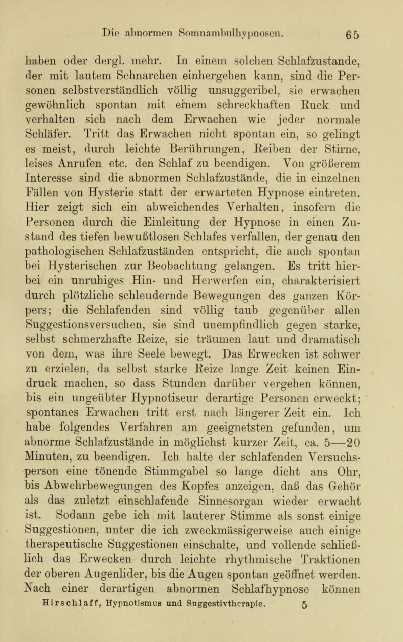 haben oder dergl. mehr. In einem solchen Schlafzustande, der mit lautem Schnarchen einhergehen kann, sind die Per- sonen selbstverständlich völlig unsuggeribel, sie erwachen gewöhnlich spontan mit einem schreckhaften Ruck und verhalten sich nach dem Erwachen wie jeder normale Schläfer. Tritt das Erwachen nicht spontan ein, so gelingt es meist, durch leichte Berührungen, Reiben der Stirne, leises Anrufen etc. den Schlaf zu beendigen. Von größerem Interesse sind die abnormen Schlafzustände, die in einzelnen Fällen von Hysterie statt der erwarteten Hypnose eintreten. Hier zeigt sich ein abweichendes Verhalten, insofern die Personen durch die Einleitung der Hypnose in einen Zu- stand des tiefen bewußtlosen Schlafes verfallen, der genau den pathologischen Schlafzuständen entspricht, die auch spontan bei Hysterischen zur Beobachtung gelangen. Es tritt hier- bei ein unruhiges Hin- und Herwerfen ein, charakterisiert durch plötzliche schleudernde Bewegungen des ganzen Kör- pers; die Schlafenden sind völlig taub gegenüber allen Suggestionsversuchen, sie sind unempfindlich gegen starke, selbst schmerzhafte Reize, sie träumen laut und dramatisch von dem, was ihre Seele bewegt. Das Erwecken ist schwer zu erzielen, da selbst starke Reize lange Zeit keinen Ein- druck machen, so dass Stunden darüber vergehen können, bis ein ungeübter Hypnotiseur derartige Personen erweckt; spontanes Erwachen tritt erst nach längerer Zeit ein. Ich habe folgendes Verfahren am geeignetsten gefunden, um abnorme Schlafzustände in möglichst kurzer Zeit, ca. 5—20 Minuten, zu beendigen. Ich halte der schlafenden Versuchs- person eine tönende Stimmgabel so lange dicht ans Ohr, bis Abwehrbewegungen des Kopfes anzeigen, daß das Gehör als das zuletzt einschlafende Sinnesorgan wieder erwacht ist. Sodann gebe ich mit lauterer Stimme als sonst einige Suggestionen, unter die ich zweckmässigerweise auch einige therapeutische Suggestionen einschalte, und vollende schließ- lich das Erwecken durch leichte rhythmische Traktionen der oberen Augenlider, bis die Augen spontan geöffnet werden. Nach einer derartigen abnormen Schlafhypnose können Hirschlaff, Hypnotismus und Suggestivtherapie. 5