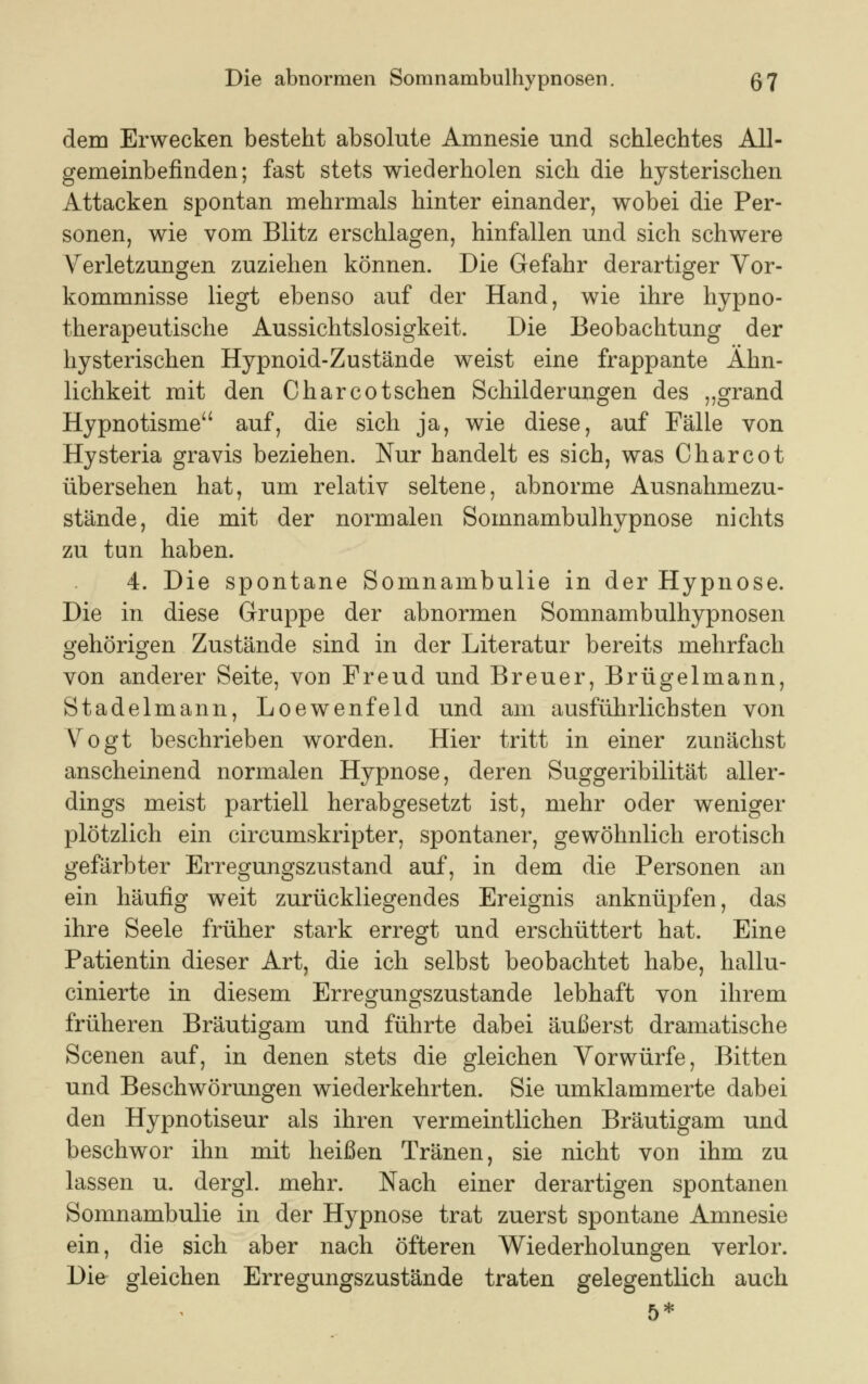 dem Erwecken besteht absolute Amnesie und schlechtes All- gemeinbefinden; fast stets wiederholen sich die hysterischen Attacken spontan mehrmals hinter einander, wobei die Per- sonen, wie vom Blitz erschlagen, hinfallen und sich schwere Verletzungen zuziehen können. Die Gefahr derartiger Vor- kommnisse liegt ebenso auf der Hand, wie ihre hypno- therapeutische Aussichtslosigkeit. Die Beobachtung der hysterischen Hypnoid-Zustände weist eine frappante Ähn- lichkeit mit den Charcotschen Schilderangen des „grand Hypnotisme auf, die sich ja, wie diese, auf Fälle von Hysteria gravis beziehen. Nur handelt es sich, was Charcot übersehen hat, um relativ seltene, abnorme Ausnahmezu- stände, die mit der normalen Somnambulhypnose nichts zu tun haben. 4. Die spontane Somnambulie in der Hypnose. Die in diese Gruppe der abnormen Somnambulhypnosen gehörigen Zustände sind in der Literatur bereits mehrfach von anderer Seite, von Freud und Breuer, Brügelmann, Stadelmann, Loewenfeld und am ausführlichsten von Vogt beschrieben worden. Hier tritt in einer zunächst anscheinend normalen Hypnose, deren Suggeribilität aller- dings meist partiell herabgesetzt ist, mehr oder weniger plötzlich ein circumskripter, spontaner, gewöhnlich erotisch gefärbter Erregungszustand auf, in dem die Personen an ein häufig weit zurückliegendes Ereignis anknüpfen, das ihre Seele früher stark erregt und erschüttert hat. Eine Patientin dieser Art, die ich selbst beobachtet habe, hallu- cinierte in diesem Erregungszustande lebhaft von ihrem früheren Bräutigam und führte dabei äußerst dramatische Scenen auf, in denen stets die gleichen Vorwürfe, Bitten und Beschwörungen wiederkehrten. Sie umklammerte dabei den Hypnotiseur als ihren vermeintlichen Bräutigam und beschwor ihn mit heißen Tränen, sie nicht von ihm zu lassen u. dergl. mehr. Nach einer derartigen spontanen Somnambulie in der Hypnose trat zuerst spontane Amnesie ein, die sich aber nach öfteren Wiederholungen verlor. Die gleichen Erregungszustände traten gelegentlich auch