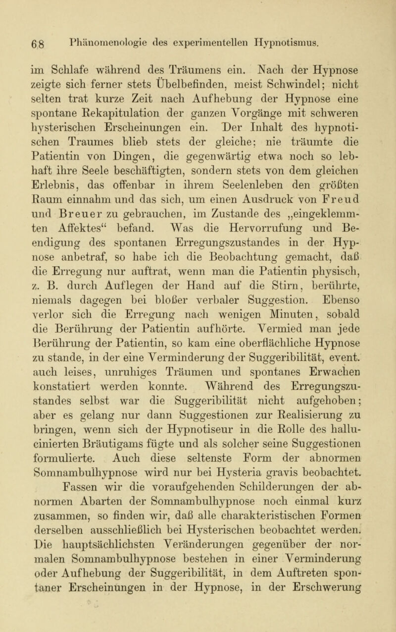 im Schlafe während des Träumens ein. Nach der Hypnose zeigte sich ferner stets Übelbefinden, meist Schwindel; nicht selten trat kurze Zeit nach Aufhebung der Hypnose eine spontane Rekapitulation der ganzen Vorgänge mit schweren hysterischen Erscheinungen ein. Der Inhalt des hypnoti- schen Traumes blieb stets der gleiche; nie träumte die Patientin von Dingen, die gegenwärtig etwa noch so leb- haft ihre Seele beschäftigten, sondern stets von dem gleichen Erlebnis, das offenbar in ihrem Seelenleben den größten Raum einnahm und das sich, um einen Ausdruck von Freud und Breuer zu gebrauchen, im Zustande des „eingeklemm- ten Affektes befand. Was die Hervorrufung und Be- endigung des spontanen Erregungszustandes in der Hyp- nose anbetraf, so habe ich die Beobachtung gemacht, daß die Erregung nur auftrat, wenn man die Patientin physisch, z. B. durch Auflegen der Hand auf die Stirn, berührte, niemals dagegen bei bloßer verbaler Suggestion. Ebenso verlor sich die Erregung nach wenigen Minuten, sobald die Berührung der Patientin aufhörte. Vermied man jede Berührung der Patientin, so kam eine oberflächliche Hypnose zu stände, in der eine Verminderung der Suggeribilität, event. auch, leises, unruhiges Träumen und spontanes Erwachen konstatiert werden konnte. Während des Erregungszu- standes selbst war die Suggeribilität nicht aufgehoben; aber es gelang nur dann Suggestionen zur Realisierung zu bringen, wenn sich der Hypnotiseur in die Rolle des hallu- cinierten Bräutigams fügte und als solcher seine Suggestionen formulierte. Auch diese seltenste Form der abnormen Somnambulhypnose wird nur bei Hysteria gravis beobachtet. Fassen wir die voraufgehenden Schilderungen der ab- normen Abarten der Somnambulhypnose noch einmal kurz zusammen, so finden wir, daß alle charakteristischen Formen derselben ausschließlich bei Hysterischen beobachtet werden. Die hauptsächlichsten Veränderungen gegenüber der nor- malen Somnambulhypnose bestehen in einer Verminderung oder Aufhebung der Suggeribilität, in dem Auftreten spon- taner Erscheinungen in der Hypnose, in der Erschwerung