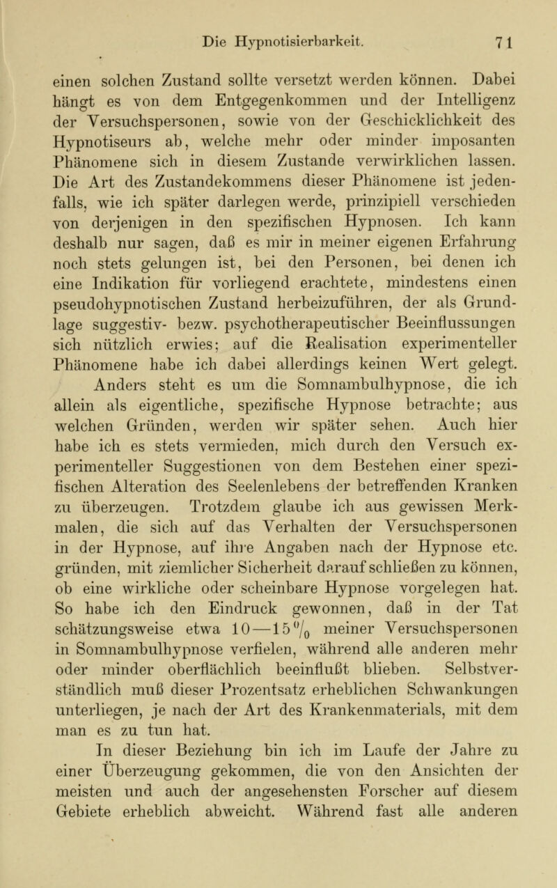 einen solchen Zustand sollte versetzt werden können. Dabei hängt es von dem Entgegenkommen und der Intelligenz der Versuchspersonen, sowie von der Geschicklichkeit des Hypnotiseurs ab, welche mehr oder minder imposanten Phänomene sich in diesem Zustande verwirklichen lassen. Die Art des Zustandekommens dieser Phänomene ist jeden- falls, wie ich später darlegen werde, prinzipiell verschieden von derjenigen in den spezifischen Hypnosen. Ich kann deshalb nur sagen, daß es mir in meiner eigenen Erfahrung noch stets gelungen ist, bei den Personen, bei denen ich eine Indikation für vorliegend erachtete, mindestens einen pseudohypnotischen Zustand herbeizuführen, der als Grund- lage suggestiv- bezw. psychotherapeutischer Beeinflussungen sich nützlich erwies; auf die Realisation experimenteller Phänomene habe ich dabei allerdings keinen Wert gelegt. Anders steht es um die Somnambulhypnose, die ich allein als eigentliche, spezifische Hypnose betrachte; aus welchen Gründen, werden wir später sehen. Auch hier habe ich es stets vermieden, mich durch den Versuch ex- perimenteller Suggestionen von dem Bestehen einer spezi- fischen Alteration des Seelenlebens der betreffenden Kranken zu überzeugen. Trotzdem glaube ich aus gewissen Merk- malen, die sich auf das Verhalten der Versuchspersonen in der Hypnose, auf ihre Angaben nach der Hypnose etc. gründen, mit ziemlicher Sicherheit daraufschließen zu können, ob eine wirkliche oder scheinbare Hypnose vorgelegen hat. So habe ich den Eindruck gewonnen, daß in der Tat schätzungsweise etwa 10 —15°/0 meiner Versuchspersonen in Somnambulhypnose verfielen, während alle anderen mehr oder minder oberflächlich beeinflußt blieben. Selbstver- ständlich muß dieser Prozentsatz erheblichen Schwankungen unterliegen, je nach der Art des Krankenmaterials, mit dem man es zu tun hat. In dieser Beziehung bin ich im Laufe der Jahre zu einer Überzeugung gekommen, die von den Ansichten der meisten und auch der angesehensten Forscher auf diesem Gebiete erheblich abweicht. Während fast alle anderen