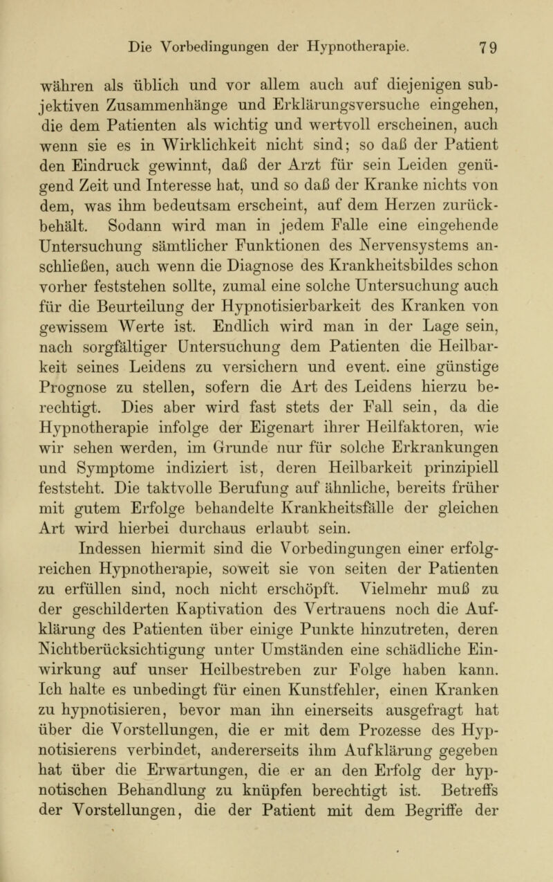 währen als üblich und vor allem auch auf diejenigen sub- jektiven Zusammenhänge und Erklärungsversuche eingehen, die dem Patienten als wichtig und wertvoll erscheinen, auch wenn sie es in Wirklichkeit nicht sind; so daß der Patient den Eindruck gewinnt, daß der Arzt für sein Leiden genü- gend Zeit und Interesse hat, und so daß der Kranke nichts von dem, was ihm bedeutsam erscheint, auf dem Herzen zurück- behält. Sodann wird man in jedem Falle eine eingehende Untersuchung sämtlicher Funktionen des Nervensystems an- schließen, auch wenn die Diagnose des Krankheitsbildes schon vorher feststehen sollte, zumal eine solche Untersuchung auch für die Beurteilung der Hypnotisierbarkeit des Kranken von gewissem Werte ist. Endlich wird man in der Lage sein, nach sorgfältiger Untersuchung dem Patienten die Heilbar- keit seines Leidens zu versichern und event. eine günstige Prognose zu stellen, sofern die Art des Leidens hierzu be- rechtigt. Dies aber wird fast stets der Fall sein, da die Hypnotherapie infolge der Eigenart ihrer Heilfaktoren, wie wir sehen werden, im Grunde nur für solche Erkrankungen und Symptome indiziert ist, deren Heilbarkeit prinzipiell feststeht. Die taktvolle Berufung auf ähnliche, bereits früher mit gutem Erfolge behandelte Krankheitsfälle der gleichen Art wird hierbei durchaus erlaubt sein. Indessen hiermit sind die Vorbedingungen einer erfolg- reichen Hypnotherapie, soweit sie von Seiten der Patienten zu erfüllen sind, noch nicht erschöpft. Vielmehr muß zu der geschilderten Kaptivation des Vertrauens noch die Auf- klärung des Patienten über einige Punkte hinzutreten, deren Nichtberücksichtigung unter Umständen eine schädliche Ein- wirkung auf unser Heilbestreben zur Folge haben kann. Ich halte es unbedingt für einen Kunstfehler, einen Kranken zu hypnotisieren, bevor man ihn einerseits ausgefragt hat über die Vorstellungen, die er mit dem Prozesse des Hyp- notisierens verbindet, andererseits ihm Aufklärung gegeben hat über die Erwartungen, die er an den Erfolg der hyp- notischen Behandlung zu knüpfen berechtigt ist. Betreffs der Vorstellungen, die der Patient mit dem Begriffe der