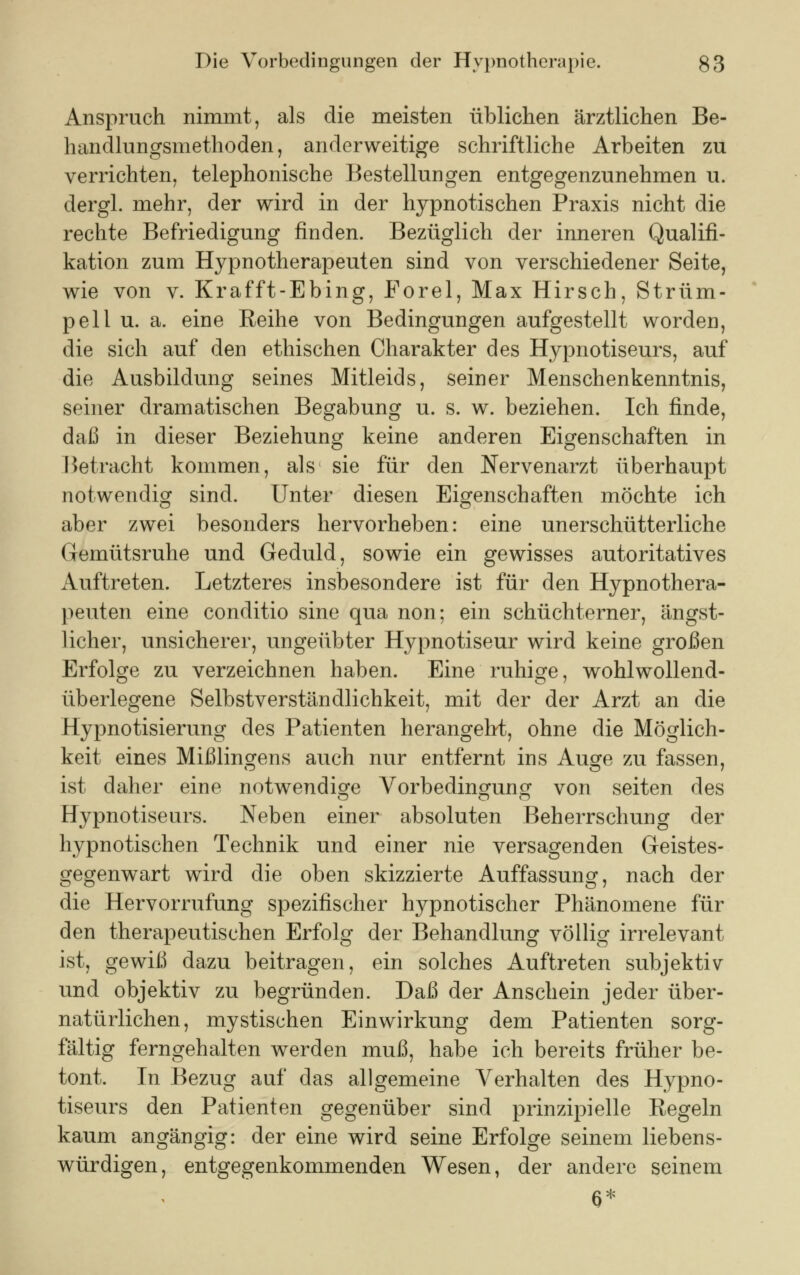 Anspruch nimmt, als die meisten üblichen ärztlichen Be- handlungsmethoden, anderweitige schriftliche Arbeiten zu verrichten, telephonische Bestellungen entgegenzunehmen u. dergl. mehr, der wird in der hypnotischen Praxis nicht die rechte Befriedigung rinden. Bezüglich der inneren Qualifi- kation zum Hypnotherapeuten sind von verschiedener Seite, wie von v. Krafft-Ebing, Forel, Max Hirsch, Strüm- pell u. a. eine Reihe von Bedingungen aufgestellt worden, die sich auf den ethischen Charakter des Hypnotiseurs, auf die Ausbildung seines Mitleids, seiner Menschenkenntnis, seiner dramatischen Begabung u. s. w. beziehen. Ich finde, daß in dieser Beziehung keine anderen Eigenschaften in Betracht kommen, als sie für den Nervenarzt überhaupt notwendig sind. Unter diesen Eigenschaften möchte ich aber zwei besonders hervorheben: eine unerschütterliche Gemütsruhe und Geduld, sowie ein gewisses autoritatives Auftreten. Letzteres insbesondere ist für den Hypnothera- peuten eine conditio sine qua non; ein schüchterner, ängst- licher, unsicherer, ungeübter Hypnotiseur wird keine großen Erfolge zu verzeichnen haben. Eine ruhige, wohlwollend- überlegene Selbstverständlichkeit, mit der der Arzt an die Hypnotisierung des Patienten herangeht, ohne die Möglich- keit eines Mißling^ens auch nur entfernt ins Au^e zu fassen, ist daher eine notwendige Vorbedingung von Seiten des Hypnotiseurs. Neben einer absoluten Beherrschung der hypnotischen Technik und einer nie versagenden Geistes- gegenwart wird die oben skizzierte Auffassung, nach der die Hervorrufung spezifischer hypnotischer Phänomene für den therapeutischen Erfolg der Behandlung völlig irrelevant ist, gewiß dazu beitragen, ein solches Auftreten subjektiv und objektiv zu begründen. Daß der Anschein jeder über- natürlichen, mystischen Einwirkung dem Patienten sorg- fältig ferngehalten werden muß, habe ich bereits früher be- tont. In Bezug auf das allgemeine Verhalten des Hypno- tiseurs den Patienten gegenüber sind prinzipielle Regeln kaum angängig: der eine wird seine Erfolge seinem liebens- würdigen, entgegenkommenden Wesen, der andere seinem a*