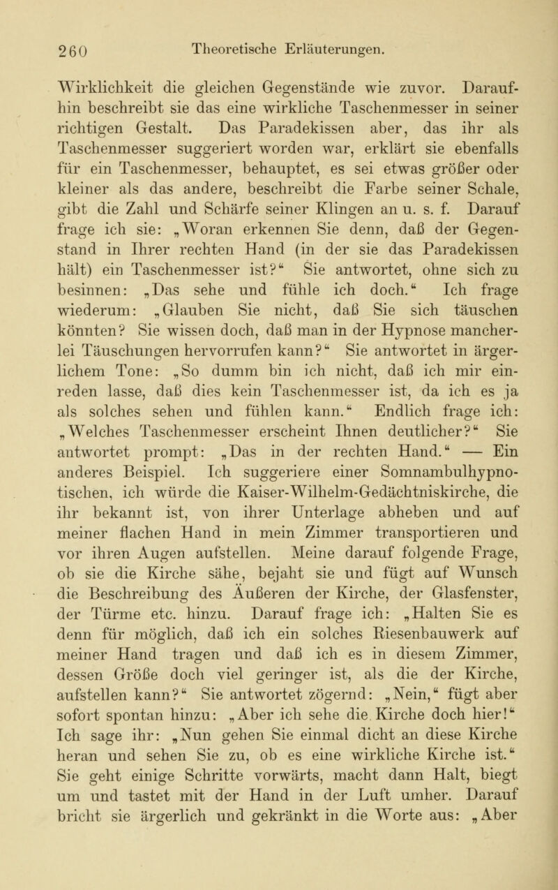 Wirklichkeit die gleichen Gegenstände wie zuvor. Darauf- hin beschreibt sie das eine wirkliche Taschenmesser in seiner richtigen Gestalt. Das Paradekissen aber, das ihr als Taschenmesser suggeriert worden war, erklärt sie ebenfalls für ein Taschenmesser, behauptet, es sei etwas größer oder kleiner als das andere, beschreibt die Farbe seiner Schale, gibt die Zahl und Schärfe seiner Klingen an u. s. f. Darauf frage ich sie: „Woran erkennen Sie denn, daß der Gegen- stand in Ihrer rechten Hand (in der sie das Paradekissen hält) ein Taschenmesser ist? Sie antwortet, ohne sich zu besinnen: „Das sehe und fühle ich doch. Ich frage wiederum: „Glauben Sie nicht, daß Sie sich täuschen könnten? Sie wissen doch, daß man in der Hypnose mancher- lei Täuschungen hervorrufen kann? Sie antwortet in ärger- lichem Tone: „So dumm bin ich nicht, daß ich mir ein- reden lasse, daß dies kein Taschenmesser ist, da ich es ja als solches sehen und fühlen kann. Endlich frage ich: „Welches Taschenmesser erscheint Ihnen deutlicher? Sie antwortet prompt: „Das in der rechten Hand. — Ein anderes Beispiel. Ich suggeriere einer Somnambulhypno- tischen, ich würde die Kaiser-Wilhelm-Gedächtniskirche, die ihr bekannt ist, von ihrer Unterlage abheben und auf meiner flachen Hand in mein Zimmer transportieren und vor ihren Augen aufstellen. Meine darauf folgende Frage, ob sie die Kirche sähe, bejaht sie und fügt auf Wunsch die Beschreibung des Äußeren der Kirche, der Glasfenster, der Türme etc. hinzu. Darauf frage ich: „Halten Sie es denn für möglich, daß ich ein solches Riesenbauwerk auf meiner Hand tragen und daß ich es in diesem Zimmer, dessen Größe doch viel geringer ist, als die der Kirche, aufstellen kann? Sie antwortet zögernd: „Nein, fügt aber sofort spontan hinzu: „Aber ich sehe die Kirche doch hier! Ich sage ihr: „Nun gehen Sie einmal dicht an diese Kirche heran und sehen Sie zu, ob es eine wirkliche Kirche ist. Sie geht einige Schritte vorwärts, macht dann Halt, biegt um und tastet mit der Hand in der Luft umher. Darauf bricht sie ärgerlich und gekränkt in die Worte aus: „Aber