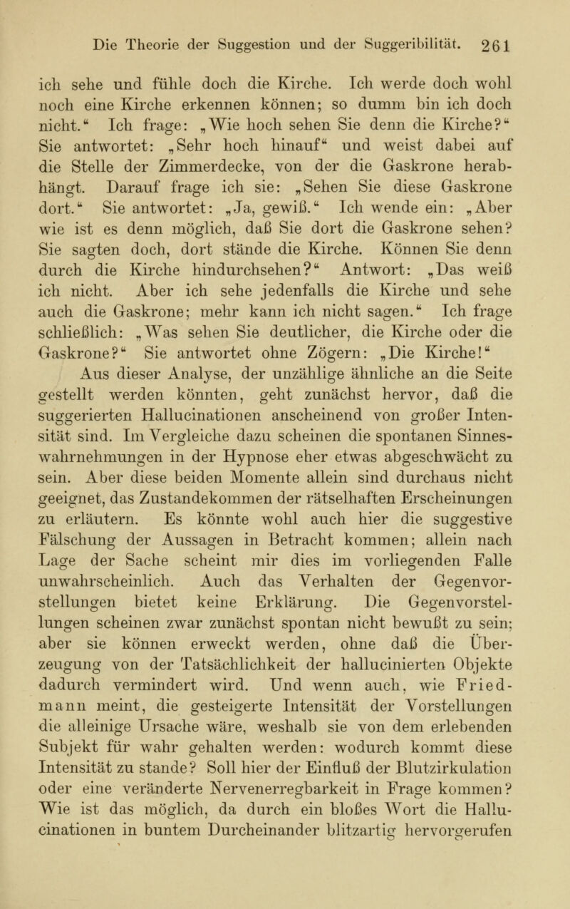 ich sehe und fühle doch die Kirche. Ich werde doch wohl noch eine Kirche erkennen können; so dumm bin ich doch nicht. Ich frage: „Wie hoch sehen Sie denn die Kirche? Sie antwortet: „Sehr hoch hinauf und weist dabei auf die Stelle der Zimmerdecke, von der die Gaskrone herab- hängt. Darauf frage ich sie: „Sehen Sie diese Gaskrone dort. Sie antwortet: „Ja, gewiß. Ich wende ein: „Aber wie ist es denn möglich, daß Sie dort die Gaskrone sehen? Sie sagten doch, dort stände die Kirche. Können Sie denn durch die Kirche hindurchsehen? Antwort: „Das weiß ich nicht. Aber ich sehe jedenfalls die Kirche und sehe auch die Gaskrone; mehr kann ich nicht sagen. Ich frage schließlich: „Was sehen Sie deutlicher, die Kirche oder die Gaskrone? Sie antwortet ohne Zögern: „Die Kirche! Aus dieser Analyse, der unzählige ähnliche an die Seite gestellt werden könnten, geht zunächst hervor, daß die suggerierten Hallucinationen anscheinend von großer Inten- sität sind. Im Vergleiche dazu scheinen die spontanen Sinnes- wahrnehmungen in der Hypnose eher etwas abgeschwächt zu sein. Aber diese beiden Momente allein sind durchaus nicht geeignet, das Zustandekommen der rätselhaften Erscheinungen zu erläutern. Es könnte wohl auch hier die suggestive Fälschung der Aussagen in Betracht kommen; allein nach Lage der Sache scheint mir dies im vorliegenden Falle unwahrscheinlich. Auch das Verhalten der Gegenvor- stellungen bietet keine Erklärung. Die Gegenvorstel- lungen scheinen zwar zunächst spontan nicht bewußt zu sein: aber sie können erweckt werden, ohne daß die Über- zeugung von der Tatsächlichkeit der hallucinierten Objekte dadurch vermindert wird. Und wenn auch, wie Fried- mann meint, die gesteigerte Intensität der Vorstellungen die alleinige Ursache wäre, weshalb sie von dem erlebenden Subjekt für wahr gehalten werden: wodurch kommt diese Intensität zu stände? Soll hier der Einfluß der Blutzirkulation oder eine veränderte Nervenerregbarkeit in Frage kommen? Wie ist das möglich, da durch ein bloßes Wort die Hallu- cinationen in buntem Durcheinander blitzartig hervorgerufen