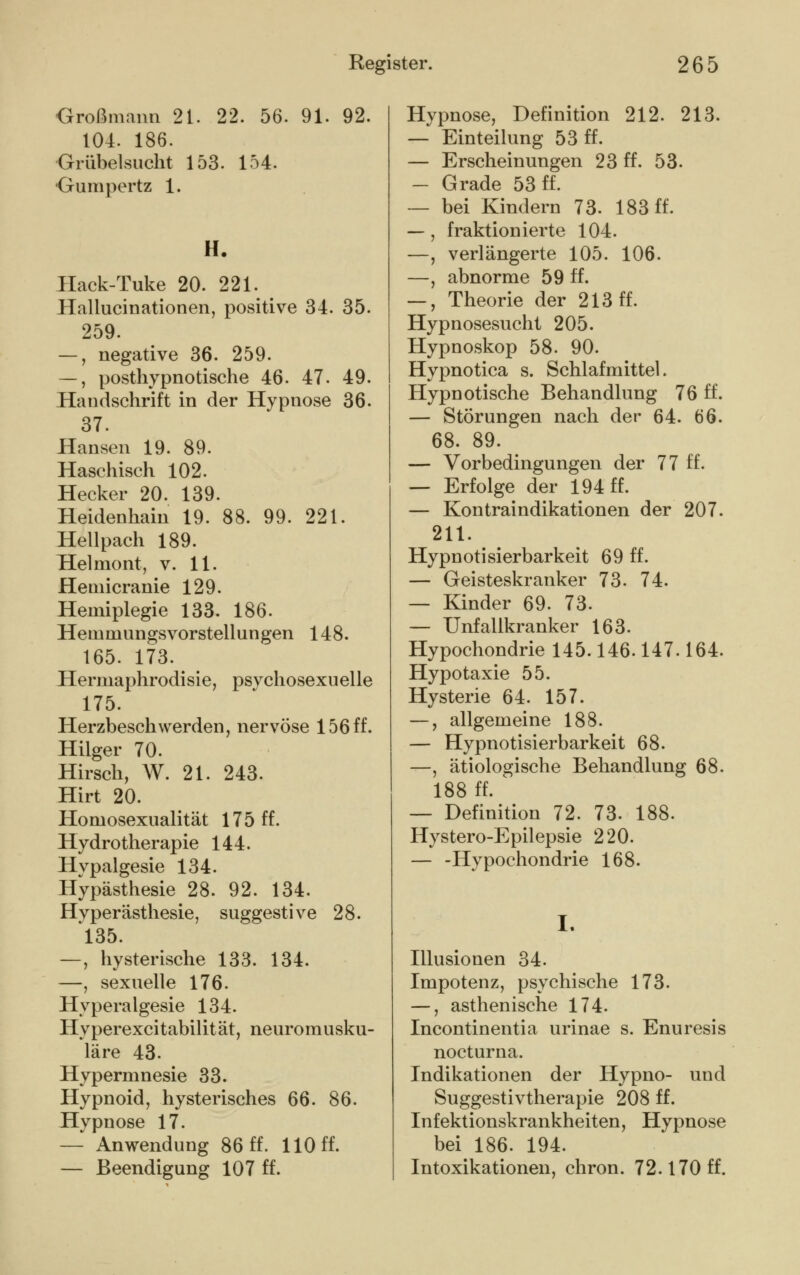 Großmann 21. 22. 56. 91. 92. 104. 186. Grübelsucht 153. 154. Gumpertz 1. H. Hack-Tuke 20. 221. Hallucinationen, positive 34. 35. 259. —, negative 36. 259. —, posthypnotische 46. 47. 49. Handschrift in der Hypnose 36. 37. Hansen 19. 89. Haschisch 102. Hecker 20. 139. Heidenhain 19. 88. 99. 221. Hellpach 189. Helmont, v. 11. Heniicranie 129. Hemiplegie 133. 186. Heinmungsvorstellungen 148. 165. 173. Hermaphrodisie, psvchosexuelle 175. Herzbeschwerden, nervöse 156 ff. Hilger 70. Hirsch, W. 21. 243. Hirt 20. Homosexualität 175 ff. Hydrotherapie 144. Hypalgesie 134. Hypästhesie 28. 92. 134. Hvperästhesie, suggestive 28. 135. —, hysterische 133. 134. —, sexuelle 176. Hyperalgesie 134. Hyperexcitabilität, neuromusku- läre 43. Hypermnesie 33. Hypnoid, hysterisches 66. 86. Hypnose 17. — Anwendung 86 ff. 110 ff. — Beendigung 107 ff. Hypnose, Definition 212. 213. — Einteilung 53 ff. — Erscheinungen 23 ff. 53. — Grade 53 ff. — bei Kindern 73. 183 ff. —, fraktionierte 104. —, verlängerte 105. 106. —, abnorme 59 ff. —, Theorie der 213 ff. Hypnosesucht 205. Hypnoskop 58. 90. Hypnotica s. Schlafmittel. Hypnotische Behandlung 76 ff. — Störungen nach der 64. 66. 68. 89. — Vorbedingungen der 77 ff. — Erfolge der 194 ff. — Kontraindikationen der 207. 211. Hypnotisierbarkeit 69 ff. — Geisteskranker 73. 74. — Kinder 69. 73. — Unfallkranker 163. Hypochondrie 145.146.147.164. Hypotaxie 55. Hysterie 64. 157. —, allgemeine 188. — Hypnotisierbarkeit 68. —, ätiologische Behandlung 68. 188 ff. — Definition 72. 73. 188. Hystero-Epilepsie 220. — -Hypochondrie 168. Illusionen 34. Impotenz, psychische 173. —, asthenische 174. Incontinentia urinae s. Enuresis nocturna. Indikationen der Hypno- und Suggestivtherapie 208 ff. Infektionskrankheiten, Hypnose bei 186. 194. Intoxikationen, chron. 72.170 ff.