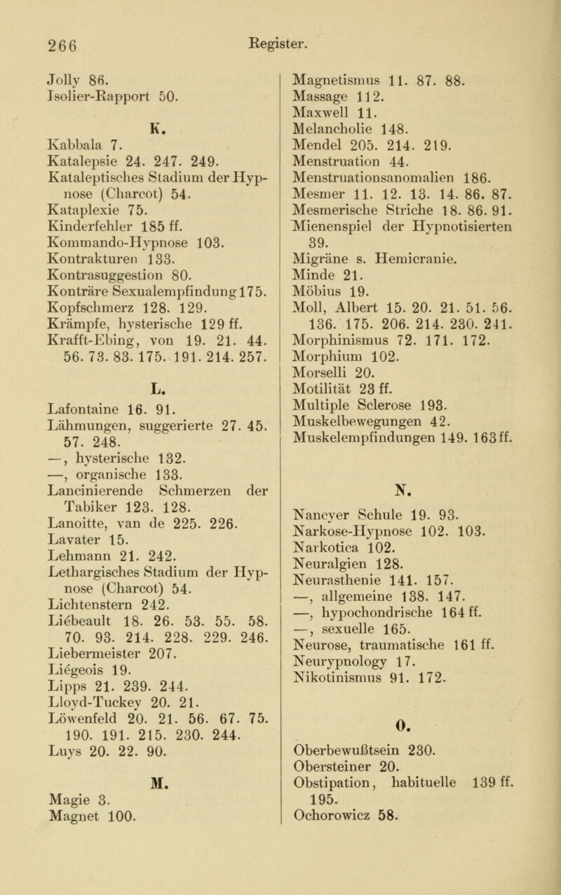 Jolly 86. Isolier-Bapport 50. K. Kabbala 7. Katalepsie 24. 247. 249. Kataleptisches Stadium der Hyp- nose (Charcot) 54. Kataplexie 75. Kinderfehler 185 ff. Kommando-Hypnose 103. Kontrakturen 133. Kontrasuggestion 80. Konträre Sexualempfindung 175. Kopfschmerz 128. 129. Krämpfe, hysterische 129 ff. Krafft-Ebing, von 19. 21. 44. 56.73.83.175. 191.214.257. L. Lafontaine 16. 91. Lähmungen, suggerierte 27. 45. 57. 248; —, hysterische 132. —, organische 133. Lancinierende Schmerzen der Tabiker 123. 128. Lanoitte, van de 225. 226. Lavater 15. Lehmann 21. 242. Lethargisches Stadium der Hyp- nose (Charcot) 54. Lichtenstern 242. Liebeault 18. 26. 53. 55. 58. 70. 93. 214. 228. 229. 246. Liebermeister 207. Liegeois 19. Lipps 21. 239. 244. Lloyd-Tuckey 20. 21. Löwenfeld 20. 21. 56. 67. 75. 190. 191. 215. 230. 244. Luys 20. 22. 90. M. Magie 3. Magnet 100. Magnetismus 11. 87. 88. Massage 112. Maxwell 11. Melancholie 148. Mendel 205. 214. 219. Menstruation 44. Menstruationsanomalien 186. Mesmer 11. 12. 13. 14. 86. 87. Mesmerische Striche 18. 86.91. Mienenspiel der Hypnotisierten 39. Migräne s. Hemicranie. Minde 21. Möbius 19. Moll, Albert 15. 20. 21. 51. 56. 136. 175. 206. 214. 230. 241. Morphinismus 72. 171. 172. Morphium 102. Morselli 20. Motilität 23 ff. Multiple Sclerose 193. Muskelbewegungen 42. Muskel empfindungen 149. 163 ff. N. Nancy er Schule 19. 93. Narkose-Hypnose 102. 103. Narkotica 102. Neuralgien 128. Neurasthenie 141. 157. —, allgemeine 138. 147. —, hypochondrische 164 ff. —, sexuelle 165. Neurose, traumatische 161 ff. Neurypnology 17. Nikotinismus 91. 172. 0. Oberbewußtsein 230. Obersteiner 20. Obstipation, habituelle 139 ff. 195. Ochorowicz 58.