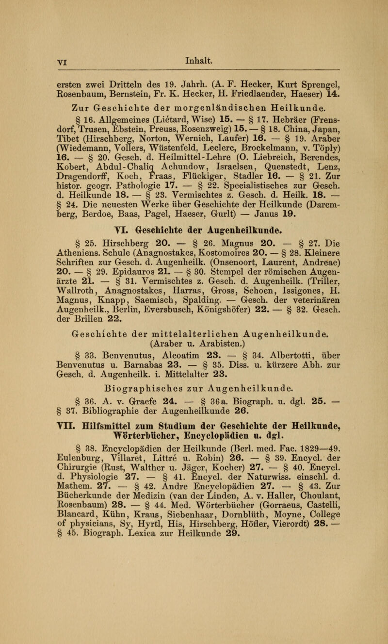 ersten zwei Dritteln des 19. Jahrh. (A. F. Hecker, Kurt Sprengel, Kosenbaum, Bernstein, Fr. K. Hecker, H. Friedlaender, Haeser) 14. Zur Geschichte der morgenländischen Heilkunde. § 16. Allgemeines (Lietard, Wise) 15. — § 17. Hebräer (Frens- dorf, Trusen, Ebstein, Preuss, Rosenzweig) 15. — § 18. China, Japan, Tibet (Hirschberg, Norton, Wernich, Laufer) 16. — § 19. Araber (Wiedemann, Völlers, Wüstenfeld, Leclerc, Brockelmann, v. Töply) 16. — § 20. Gesch. d. Heilmittel-Lehre (0. Liebreich, Berendes, Robert, Abdul-Chaliq Achundow, Israelsen, Quenstedt, Lenz, Dragendorflf, Koch, Fraas, Flückiger, Stadler 16. — § 21. Zur histor. geogr. Pathologie 17. — § 22. Specialistisches zur Gesch. d. Heilkunde 18. — § 23. Vermischtes z. Gesch. d. Heilk. 18. — § 24. Die neuesten Werke über Geschichte der Heilkunde (Darem- berg, Berdoe, Baas, Pagel, Haeser, Gurlt) — Janus 19. VI. Geschichte der Augenheilkunde. § 25. Hirschberg 20. — § 26. Magnus 20. — § 27. Die Atheniens. Schule (Anagnostakes, Kostomoires 20. — § 28. Kleinere Schriften zur Gesch. d. Augenheilk. (Onsenoort, Laurent, Andreae) 20. — § 29. Epidauros 21. — § 30. Stempel der römischen Augen- ärzte 21. — § 31. Vermischtes z. Gesch. d. Augenheilk. (Triller, Wallroth, Anagnostakes, Harras, Gross, Schoen, Issigones, H. Magnus, Knapp, Saemisch, Spalding. — Gesch. der Veterinären Augenheilk., Berlin, Eversbusch, Königshöfer) 22. — § 32. Gesch. der Brillen 22. Geschichte der mittelalterlichen Augenheilkunde. (Araber u. Arabisten.) § 33. Benvenutus, Alcoatim 23. — § 34. Albertotti, über Benvenutus u. Barnabas 23. — § 35. Diss. u. kürzere Abh. zur Gesch. d. Augenheilk. i. Mittelalter 23. Biographisches zur Augenheilkunde. § 36. A. v. Graefe 24. — § 36a. Biograph, u. dgl. 25. — § 37. Bibliographie der Augenheilkunde 26. VII. Hilfsmittel zum Studium der Geschichte der Heilkunde, Wörterbücher, Encyclop'ädien u. dgl. § 38. Encyclopädien der Heilkunde (Berl. med. Fac. 1829—49. Eulenburg, Villaret, Littre u. Robin) 26. — § 39. Encycl. der Chirurgie (Rust, Walther u. Jäger, Kocher) 27. — § 40. Encycl. d. Physiologie 27. — § 41. Encycl. der Naturwiss. einschl. d. Mathem. 27. — § 42. Andre Encyclopädien 27. — § 43. Zur Bücherkunde der Medizin (van der Linden, A. v. Haller, Choulant, Rosenbaum) 28. — § 44. Med. Wörterbücher (Gorraeus, Castelli, Blancard, Kühn, Kraus, Siebenhaar, Dornblüth, Moyne, College of physicians, Sy, Hyrtl, His, Hirschberg, Höfler, Vierordt) 28. — § 45. Biograph. Lexica zur Heilkunde 29.