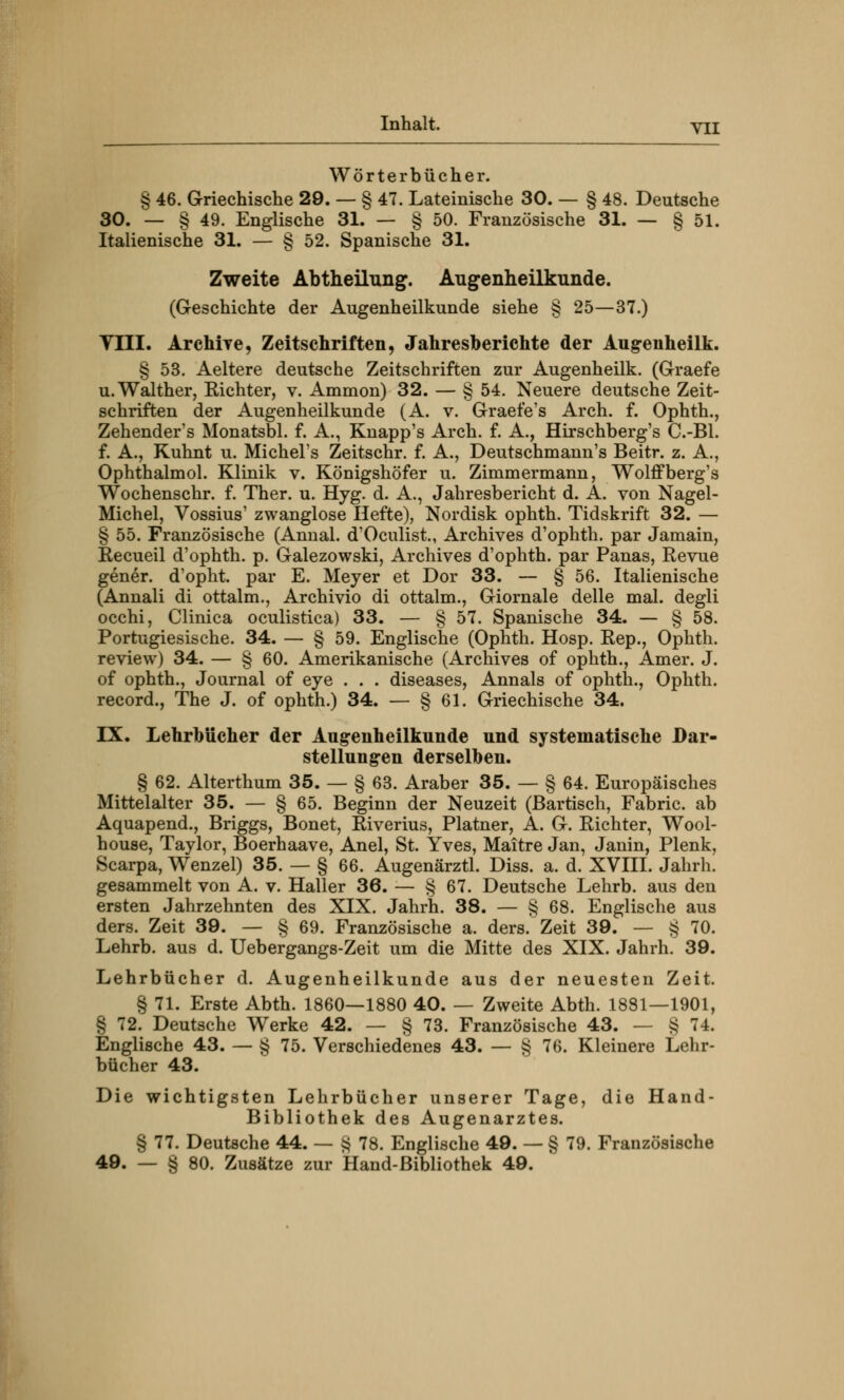 Wörterbücher. § 46. Griechische 29. — § 47. Lateinische 30. — § 48. Deutsche 30. — § 49. Englische 31. — § 50. Französische 31. — § 51. Italienische 31. — § 52. Spanische 31. Zweite Abtheilung. Augenheilkunde. (Geschichte der Augenheilkunde siehe § 25—37.) Till. Archiye, Zeitschriften, Jahresberichte der Aug-enheilk. § 53. Aeltere deutsche Zeitschriften zur Augenheilk. (Graefe u. Walther, Richter, v. Ammon) 32. — § 54. Neuere deutsche Zeit- schriften der Augenheilkunde (A. v. Graefe's Arch. f. Ophth., Zehender's Monatsbl. f. A., Knapp's Arch. f. A., Hirschberg's C.-Bl. f. A., Kuhnt u. Michel's Zeitschr. f. A., Deutschmann's Beitr. z. A., Ophthalmol. Klinik v. Königshöfer u. Zimmermann, Wolffberg's Wochenschr. f. Ther. u. Hyg. d. A., Jahresbericht d. A. von Nagel- Michel, Vossius' zwanglose Hefte), Nordisk ophth. Tidskrift 32. — § 55. Französische (Annal. d'Oculist., Archives d'ophth. par Jamain, Recueil d'ophth. p. Galezowski, Archives d'ophth. par Panas, Revue gener. d'opht. par E. Meyer et Dor 33. — § 56. Italienische (Annali di ottalm., Archivio di ottalm., Giornale delle mal. degli occhi, Clinica oculistica) 33. — § 57. Spanische 34. — § 58. Portugiesische. 34. — § 59. Englische (Ophth. Hosp. Rep., Ophth. review) 34. — § 60. Amerikanische (Archives of ophth., Amer. J. of ophth., Journal of eye . . . diseases, Annais of ophth., Ophth. record., The J. of ophth.) 34. — § 61. Griechische 34. IX. Lehrbücher der Augenheilkunde und systematische Dar- stellungen derselben. § 62. Alterthum 35. — § 63. Araber 35. — § 64. Europäisches Mittelalter 35. — § 65. Beginn der Neuzeit (Bartisch, Fabric. ab Aquapend., Briggs, Bonet, Riverius, Platner, A. G. Richter, Wool- house, Taylor, Boerhaave, Anel, St. Yves, Maitre Jan, Janin, Plenk, Scarpa, Wenzel) 35. — § 66. Augenärztl. Diss. a. d. XVIII. Jahrb. gesammelt von A. v. Haller 36. — § 67. Deutsche Lehrb. aus den ersten Jahrzehnten des XIX. Jahrh. 38. — § 68. Englische aus ders. Zeit 39. — § 69. Französische a. ders. Zeit 39. — § 70. Lehrb. aus d. Uebergangs-Zeit um die Mitte des XIX. Jahrh. 39. Lehrbücher d. Augenheilkunde aus der neuesten Zeit. § 71. Erste Abth. 1860—1880 40. — Zweite Abth. 1881—1901, § 72. Deutsche Werke 42. — § 73. Französische 43. — § 74. Englische 43. — § 75. Verschiedenes 43. — § 76. Kleinere Lehr- bücher 43. Die wichtigsten Lehrbücher unserer Tage, die Hand- Bibliothek des Augenarztes. § 77. Deutsche 44. — § 78. Englische 49. — § 79. Französische 49. — § 80. Zusätze zur Hand-Bibliothek 49.