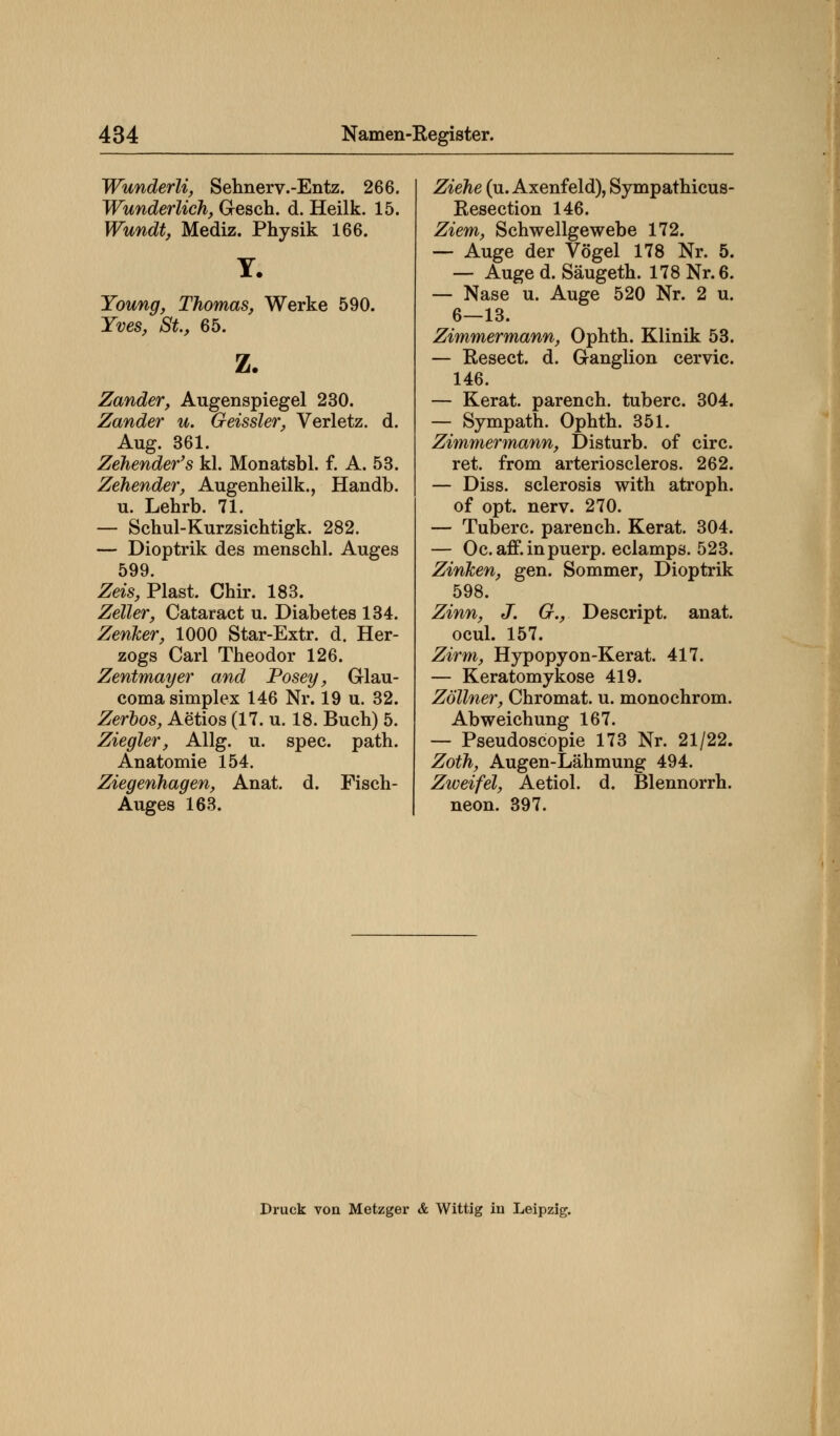 Wunderli, Sehnerv.-Entz. 266. Wunderlich, Gesch. d. Heilk. 15. Wundt, Mediz. Physik 166. Y. Young, Thomas, Werke 590. Yves, St., 65. z. Zander, Augenspiegel 230. Zander u. Geissler, Verletz, d. Aug. 361. Zehender's kl. Monatsbl. f. A. 53. Zehender, Augenheilk., Handb. u. Lehrb. 71. — Schul-Kurzsichtigk. 282. — Dioptrik des menschl. Auges 599. Zeis, Plast. Chir. 183. Zeller, Cataract u. Diabetes 134. Zenker, 1000 Star-Extr. d. Her- zogs Carl Theodor 126. Zentmayer and Posey, Glau- coma simplex 146 Nr. 19 u. 32. Zerbos, Aetios (17. u. 18. Buch) 5. Ziegler, Allg. u. spec. path. Anatomie 154. Ziegenhagen, Anat. d. Fisch- Auges 163. Ziehe (u. Axenfeld), Sympathicus- Resection 146. Ziem, Schwellgewebe 172. — Auge der Vögel 178 Nr. 5. — Auge d. Säugeth. 178 Nr. 6. — Nase u. Auge 520 Nr. 2 u. 6—13. Zimmermann, Ophth. Klinik 53. — Resect. d. Ganglion cervic. 146. — Kerat. parench. tuberc. 304. — Sympath. Ophth. 351. Zimmermann, Disturb. of circ. ret. from arterioscleros. 262. — Diss. sclerosis with atroph, of opt. nerv. 270. — Tuberc. parench. Kerat. 304. — Oc.aff.inpuerp. eclamps. 523. Zinken, gen. Sommer, Dioptrik 598. Zinn, J. G., Descript. anat. ocul. 157. Zirm, Hypopyon-Kerat. 417. — Keratomykose 419. Zöllner, Chromat, u. monochrom. Abweichung 167. — Pseudoscopie 173 Nr. 21/22. Zoth, Augen-Lähmung 494. Zweifel, Aetiol. d. Blennorrh. neon. 397. Druck von Metzger & Wittig in Leipzig.