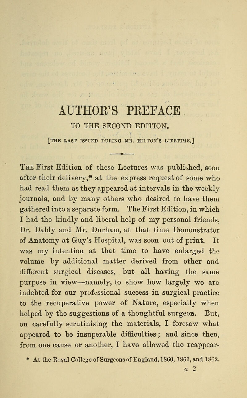 TO THE SECOND EDITION. [the last issued during MR. hilton's lifetime.] The First Edition of these Lectures was published, soon after their delivery,* at the express request of some who had read them as they appeared at intervals in the weekly journals, and by many others who desired to have them gathered into a separate form. The First Edition, in which I had the kindly and liberal help of my personal friends, Dr. Daldy and Mr. Durham, at that time Demonstrator of Anatomy at Guy's Hospital, was soon out of print. It was my intention at that time to have enlarged the volume by additional matter derived from other and different surgical diseases, but all having the same purpose in view—namely, to show how largely we are indebted for our professional success in surgical practice to the recuperative power of Nature, especially when helped by the suggestions of a thoughtful surgeoa. But, on carefully scrutinising the materials, I foresaw what appeared to be insuperable difficulties; and since then, from one cause or another, I have allowed the reappear- ♦ At the Royal College of Surgeons of England, 1860,18G1, and 18G2. a 2