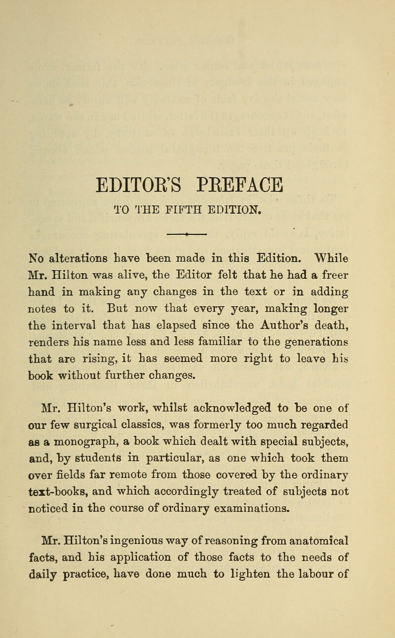 EDITOK'S PEEFACE TO THE FIFTH EDITION. No alterations have been made in this Edition. While Mr. Hilton was alive, the Editor felt that he had a freer hand in making any changes in the text or in adding notes to it. But now that every year, making longer the interval that has elapsed since the Anthor*s death, renders his name less and less familiar to the generations that are rising, it has seemed more right to leave his book without further changes. Mr. Hilton's work, whilst acknowledged to be one of our few surgical classics, was formerly too much regarded as a monograph, a book which dealt with special subjects, and, by students in particular, as one which took them over fields far remote from those covered by the ordinary text-books, and which accordingly treated of subjects not noticed iu the course of ordinary examinations. Mr. Hilton's ingenious way of reasoning from anatomical facts, and his application of those facts to the needs of daily practice, have done much to lighten the labour of