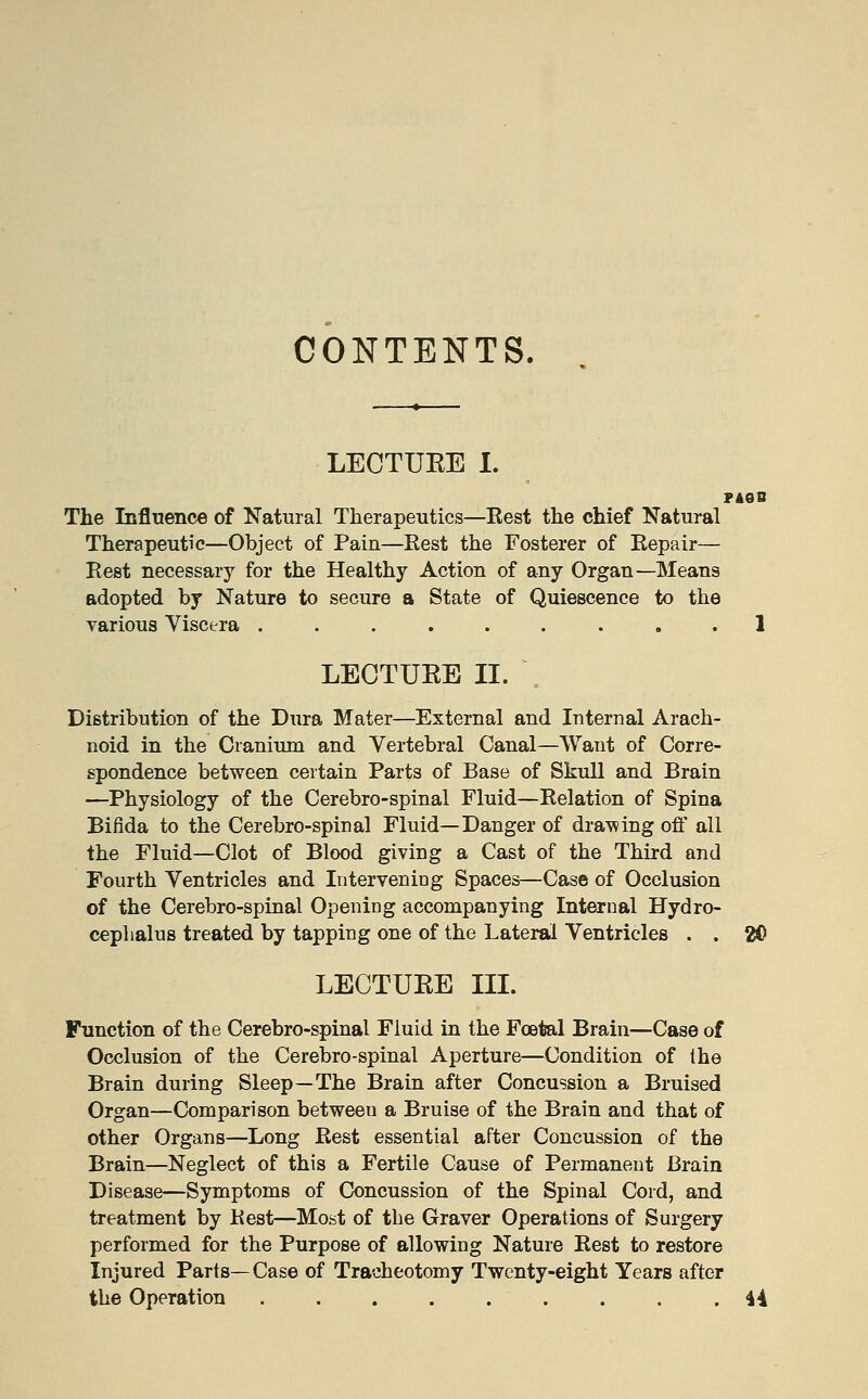 CONTENTS. LECTUEE 1. The Influence of Natural Therapeutics—Rest the chief Natural Therapeutic—Object of Pain—Rest the Fosterer of Repair— Rest necessary for the Healthy Action of any Organ—Means adopted by Nature to secure a State of Quiescence to the various Viscera ......... 1 LECTUEE II. Distribution of the Dura Mater—External and Internal Arach- noid in the Cranium and Vertebral Canal—Want of Corre- spondence between certain Parts of Base of Skull and Brain —Physiology of the Cerebro-spinal Fluid—Relation of Spina Bifida to the Cerebro-spinal Fluid—Danger of drawing off all the Fluid—Clot of Blood giving a Cast of the Third and Fourth Ventricles and Intervening Spaces—Case of Occlusion of the Cerebro-spinal Opening accompanying Internal Hydro- cephalus treated by tapping one of the Lateral Ventricles . . 2f> LECTUEE III. Function of the Cerebro-spinal Fluid in the Foetal Brain—Case of Occlusion of the Cerebro-spinal Aperture—Condition of the Brain during Sleep—The Brain after Concussion a Bruised Organ—Comparison between a Bruise of the Brain and that of other Organs—Long Rest essential after Concussion of the Brain—Neglect of this a Fertile Cause of Permanent Brain Disease—Symptoms of Concussion of the Spinal Cord, and treatment by Rest—Most of the Graver Operations of Surgery performed for the Purpose of allowing Nature Rest to restore Injured Parts— Case of Tracheotomy Twenty-eight Years after the Operation ......... 44