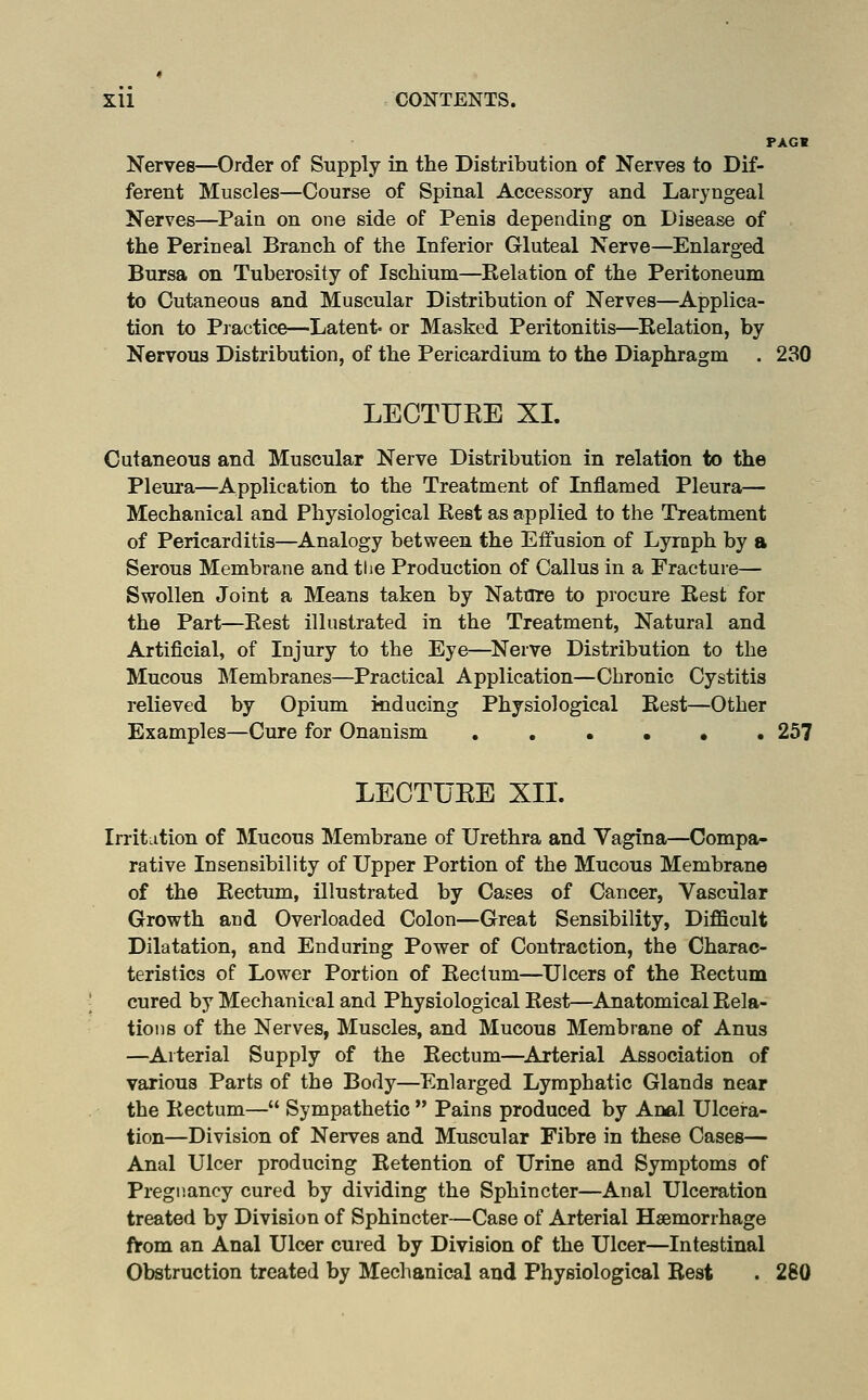 PAGB Nerves—Order of Supply in the Distribution of Nerves to Dif- ferent Muscles—Course of Spinal Accessory and Laryngeal Nerves—Pain on one side of Penis depending on Disease of the Perineal Branch of the Inferior Gluteal Nerve—Enlarged Bursa on Tuberosity of Ischium—Kelation of the Peritoneum to Cutaneous and Muscular Distribution of Nerves—Applica- tion to Pjactice—Latent- or Masked Peritonitis—Kelation, by Nervous Distribution, of the Pericardium to the Diaphragm . 230 LECTUEE XL Cutaneous and Muscular Nerve Distribution in relation to the Pleura—Application to the Treatment of Inflamed Pleura— Mechanical and Physiological Rest as applied to the Treatment of Pericarditis—Analogy between the Effusion of Lyraph by a Serous Membrane and tlie Production of Callus in a Fracture— Swollen Joint a Means taken by Nature to procure Rest for the Part—Rest illustrated in the Treatment, Natural and Artificial, of Injury to the Eye—Nerve Distribution to the Mucous Membranes—Practical Application—Chronic Cystitis relieved by Opium inducing Physiological Rest—Other Examples—Cure for Onanism 257 LECTUEE XIL Irritiition of Mucous Membrane of Urethra and Vagina—Compa- rative Insensibility of Upper Portion of the Mucous Membrane of the Rectum, illustrated by Cases of Cancer, Vascular Growth and Overloaded Colon—Great Sensibility, Difficult Dilatation, and Enduring Power of Contraction, the Charac- teristics of Lower Portion of Rectum—Ulcers of the Rectum cured by Mechanical and Physiological Rest—Anatomical Rela- tions of the Nerves, Muscles, and Mucous Membrane of Anus —Arterial Supply of the Rectum—^Arterial Association of various Parts of the Body—Enlarged Lymphatic Glands near the Rectum— Sympathetic  Pains produced by Anal Ulcera- tion—Division of Nerves and Muscular Fibre in these Cases— Anal Ulcer producing Retention of Urine and Symptoms of Pregnancy cured by dividing the Sphincter—Anal Ulceration treated by Division of Sphincter—Case of Arterial Haemorrhage ftrom an Anal Ulcer cured by Division of the Ulcer—Intestinal Obstruction treated by Mechanical and Physiological Rest . 280