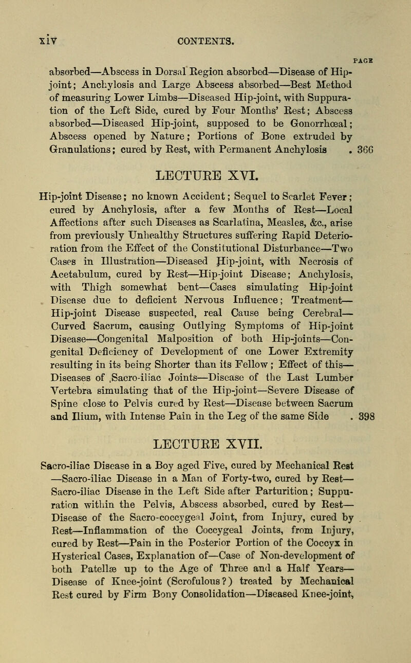 PAGE absorbed—^Abscess in Dorsal Kegion absorbed—Disease of Hip- joint; Anchylosis and Large Abscess absorbed—^Best Method of measuring Lower Limbs—Diseased Hip-joint, with Suppura- tion of the Left Side, cured by Four Months' Kest; Abscess absorbed—Diseased Hip-joint, supposed to be Gonorrhoeal; Abscess opened by Nature; Portions of Bone extruded by Granulations; cured by Eest, with Permanent Anchylosis . 36G LECTUEE XYI. Hip-joint Disease; no known Accident; Sequel to Scarlet Feyer; cured by Anchylosis, after a few Months of Kest—Local Affections after such Diseases as Scarlatina, Measles, &c., arise from previously Unhealthy Structures suffering Kapid Deterio- ration from the Effect of the Constitutional Disturbance—Two Cases in Illustration—Diseased pip-joint, with Necrosis of Acetabulum, cured by Rest—Hip-joint Disease; Anchylosis, with Thigh somewhat bent—Cases simulating Hip-joint . Disease due to deficient Nervous Influence; Treatment— Hip-joint Disease suspected, real Cause being Cerebral— Curved Sacrum, causing Outlying Symptoms of Hip-joint Disease—Congenital Malposition of both Hip-joints—Con- genital Deficiency of Development of one Lower Extremity resulting in its being Shorter than its Fellow ; Effect of this— Diseases of ,Sacro-iliac Joints—Disease of the Last Lumber Vertebra simulating that of the Hip-joint—Severe Disease of Spine close to Pelvis cured by Rest—Disease between Sacrum and Ilium, with Intense Pain in the Leg of the same Side . 398 LECTUEE XVII. Sacro-iliac Disease in a Boy aged Five, cured by Mechanical Rest —Sacro-iliac Disease in a Man of Forty-two, cured by Rest— Sacro-iliac Disease in the Left Side after Parturition; Suppu- ration within the Pelvis, Abscess absorbed, cured by Rest— Disease of the Sacro-coccygenl Joint, from Injury, cured by Rest—Inflammation of the Coccygeal Joints, from Injury, cured by Rest—Pain in the Posterior Portion of the Coccyx in Hysterical Cases, Explanation of—Case of Non-development of both Patellae up to the Age of Three and a Half Years— Disease of Knee-joint (Scrofulous?) treated by Mechanical Rest cured by Firm Bony Consolidation—Diseased Knee-joint,